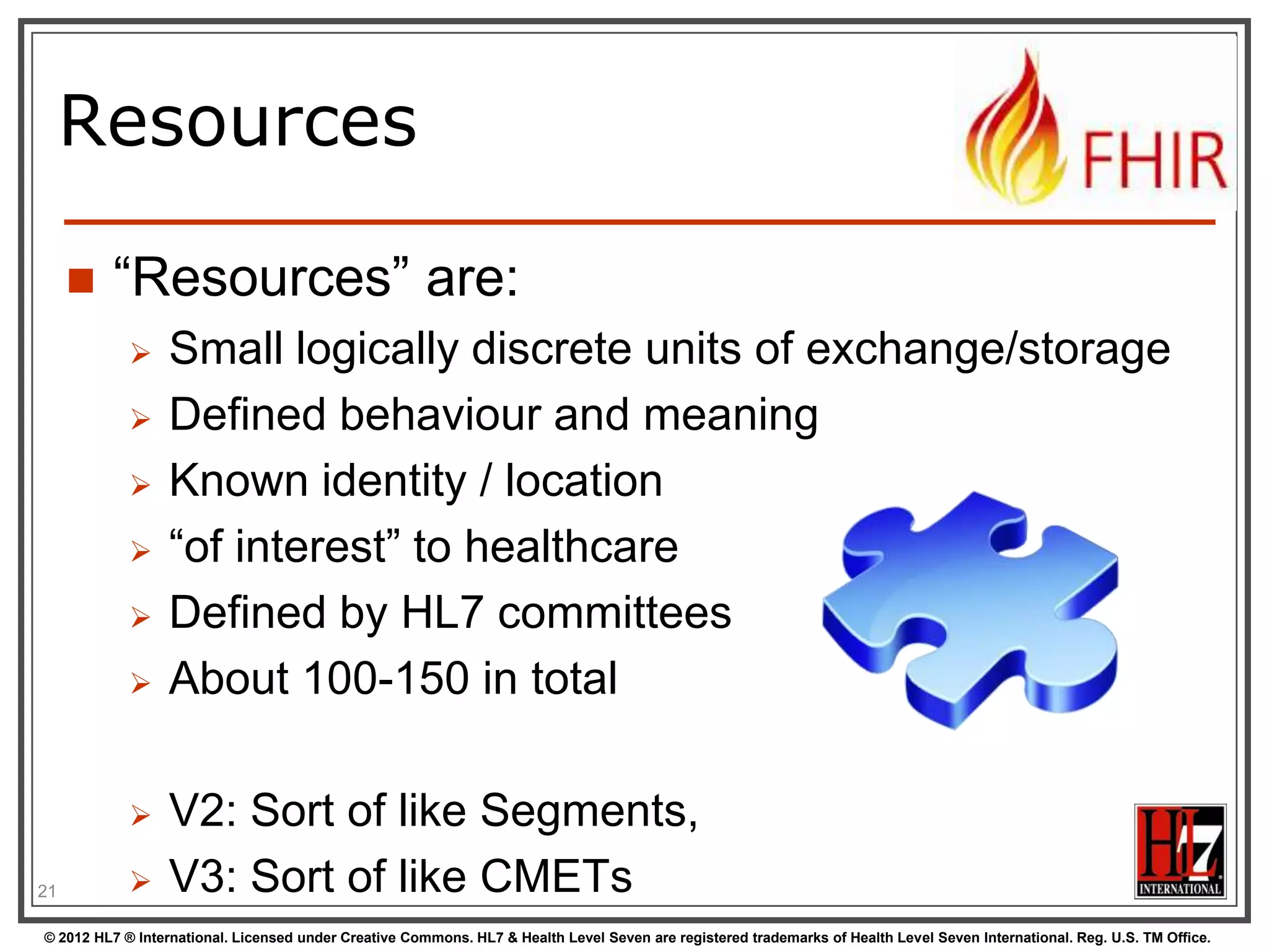 Resources

        “Resources” are:
                 Small logically discrete units of exchange/storage
                 Defined behaviour and meaning
                 Known identity / location
                 “of interest” to healthcare
                 Defined by HL7 committees
                 About 100-150 in total

                 V2: Sort of like Segments,
21               V3: Sort of like CMETs
© 2012 HL7 ® International. Licensed under Creative Commons. HL7 & Health Level Seven are registered trademarks of Health Level Seven International. Reg. U.S. TM Office.
 