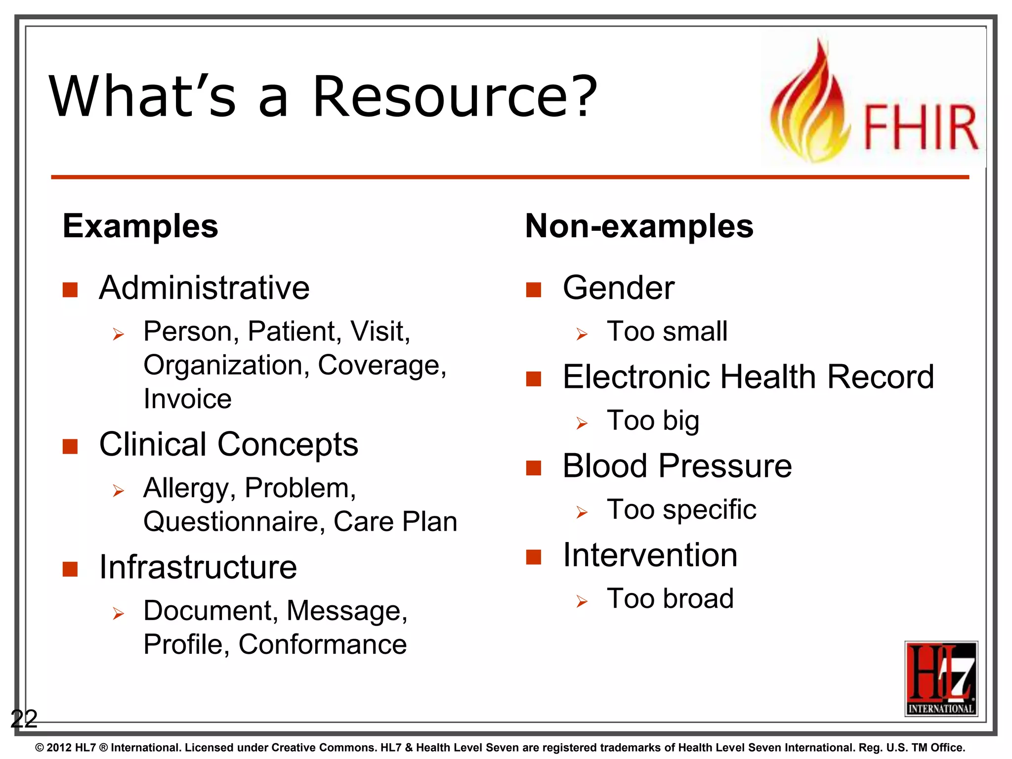 What’s a Resource?

     Examples                                                                            Non-examples
           Administrative                                                                     Gender
                   Person, Patient, Visit,                                                            Too small
                    Organization, Coverage,                                                    Electronic Health Record
                    Invoice
                                                                                                       Too big
           Clinical Concepts
                                                                                               Blood Pressure
                   Allergy, Problem,
                    Questionnaire, Care Plan                                                           Too specific

           Infrastructure                                                                     Intervention
                   Document, Message,                                                                 Too broad
                    Profile, Conformance

22
 © 2012 HL7 ® International. Licensed under Creative Commons. HL7 & Health Level Seven are registered trademarks of Health Level Seven International. Reg. U.S. TM Office.
 