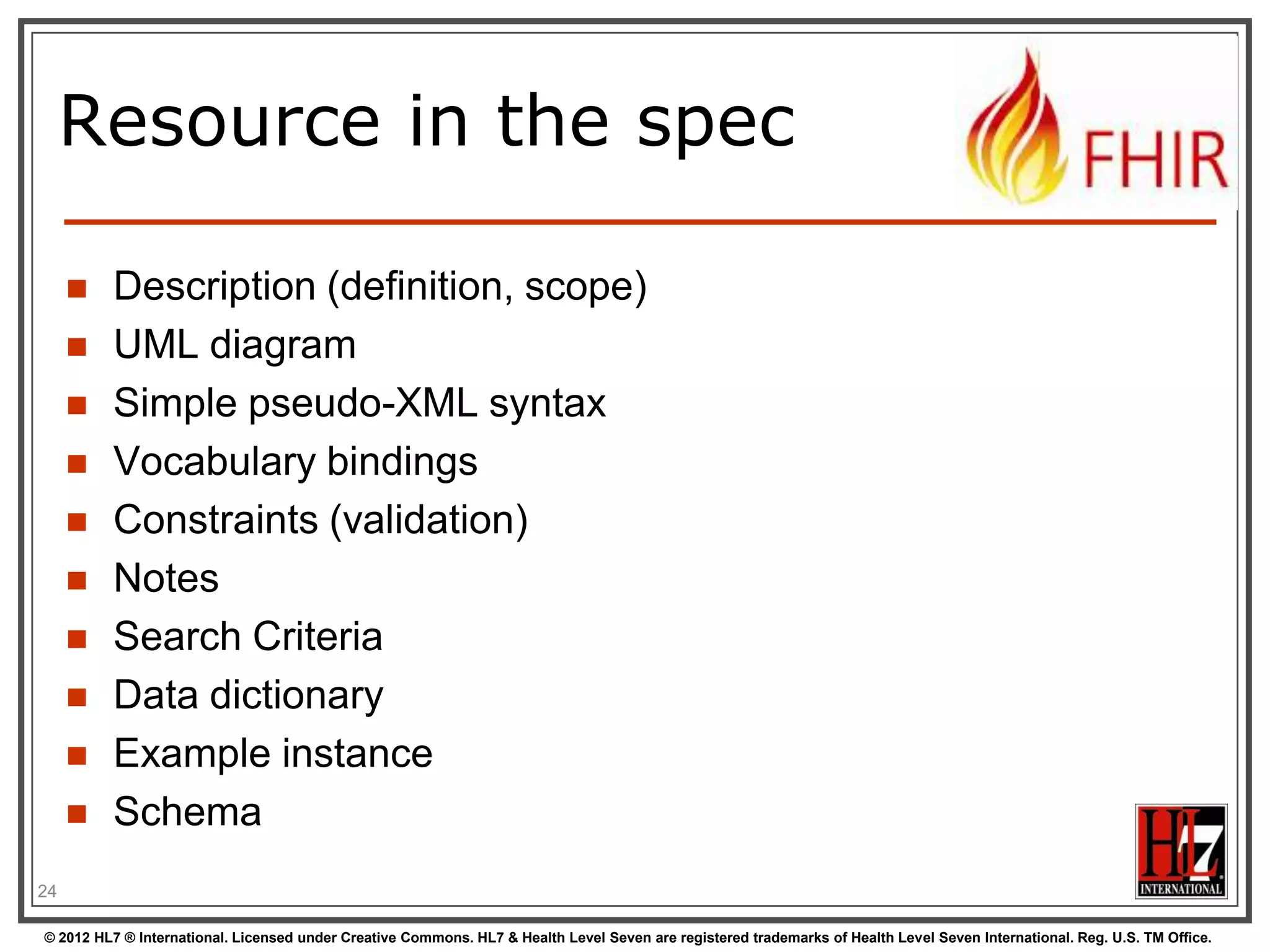 Resource in the spec

        Description (definition, scope)
        UML diagram
        Simple pseudo-XML syntax
        Vocabulary bindings
        Constraints (validation)
        Notes
        Search Criteria
        Data dictionary
        Example instance
        Schema
24

© 2012 HL7 ® International. Licensed under Creative Commons. HL7 & Health Level Seven are registered trademarks of Health Level Seven International. Reg. U.S. TM Office.
 
