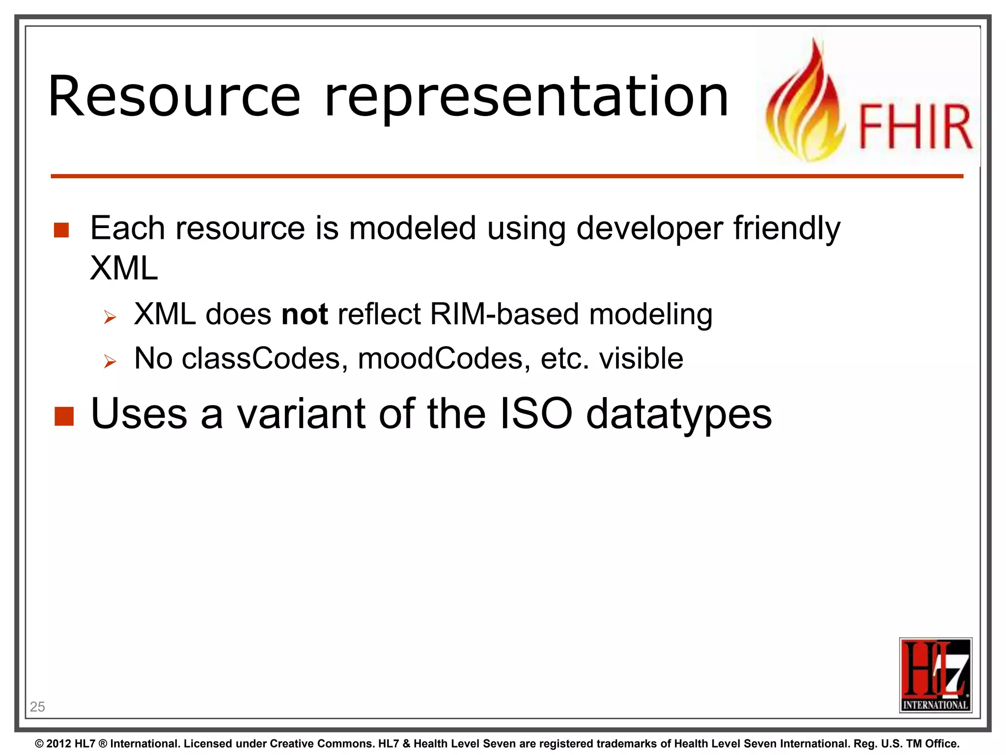 Resource representation

        Each resource is modeled using developer friendly
         XML
                 XML does not reflect RIM-based modeling
                 No classCodes, moodCodes, etc. visible
        Uses a variant of the ISO datatypes




25

© 2012 HL7 ® International. Licensed under Creative Commons. HL7 & Health Level Seven are registered trademarks of Health Level Seven International. Reg. U.S. TM Office.
 