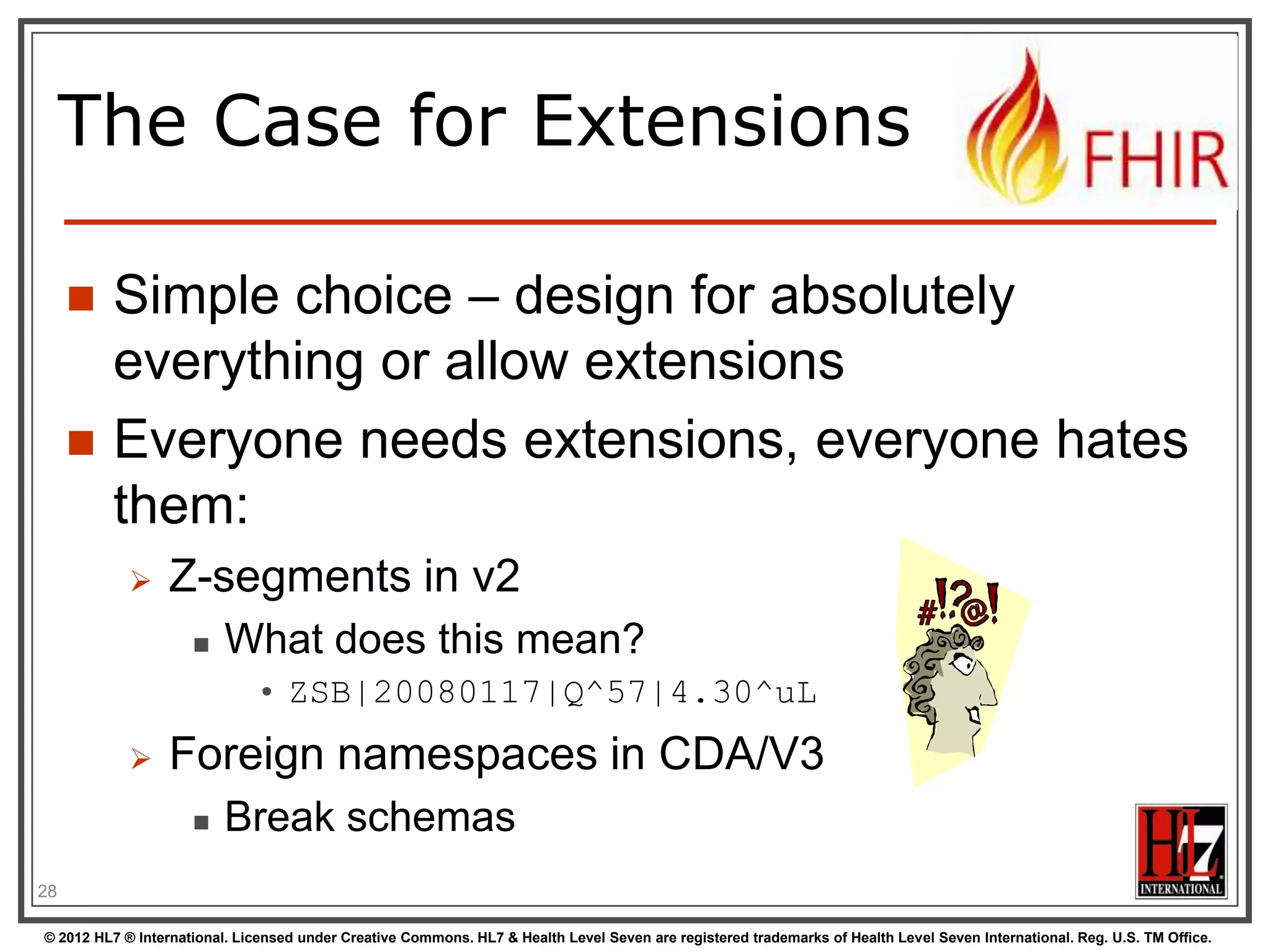 The Case for Extensions

        Simple choice – design for absolutely
         everything or allow extensions
        Everyone needs extensions, everyone hates
         them:
                 Z-segments in v2
                         What does this mean?
                              • ZSB|20080117|Q^57|4.30^uL
                 Foreign namespaces in CDA/V3
                         Break schemas
28

© 2012 HL7 ® International. Licensed under Creative Commons. HL7 & Health Level Seven are registered trademarks of Health Level Seven International. Reg. U.S. TM Office.
 