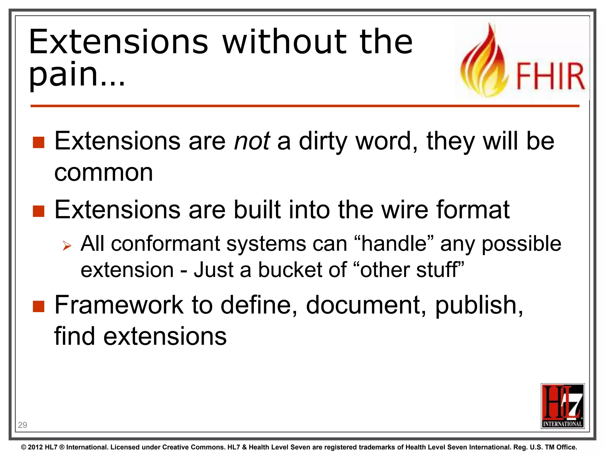 Extensions without the
     pain…
        Extensions are not a dirty word, they will be
         common
        Extensions are built into the wire format
                 All conformant systems can “handle” any possible
                  extension - Just a bucket of “other stuff”
        Framework to define, document, publish,
         find extensions


29

© 2012 HL7 ® International. Licensed under Creative Commons. HL7 & Health Level Seven are registered trademarks of Health Level Seven International. Reg. U.S. TM Office.
 