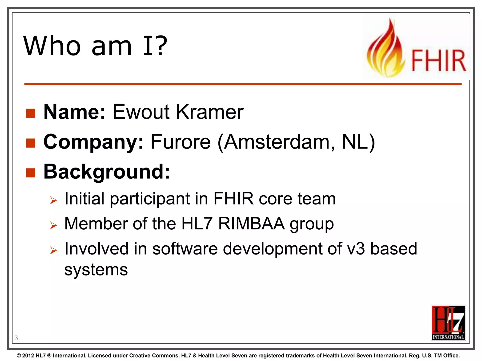 Who am I?

        Name: Ewout Kramer
        Company: Furore (Amsterdam, NL)
        Background:
                 Initial participant in FHIR core team
                 Member of the HL7 RIMBAA group
                 Involved in software development of v3 based
                  systems


3

© 2012 HL7 ® International. Licensed under Creative Commons. HL7 & Health Level Seven are registered trademarks of Health Level Seven International. Reg. U.S. TM Office.
 