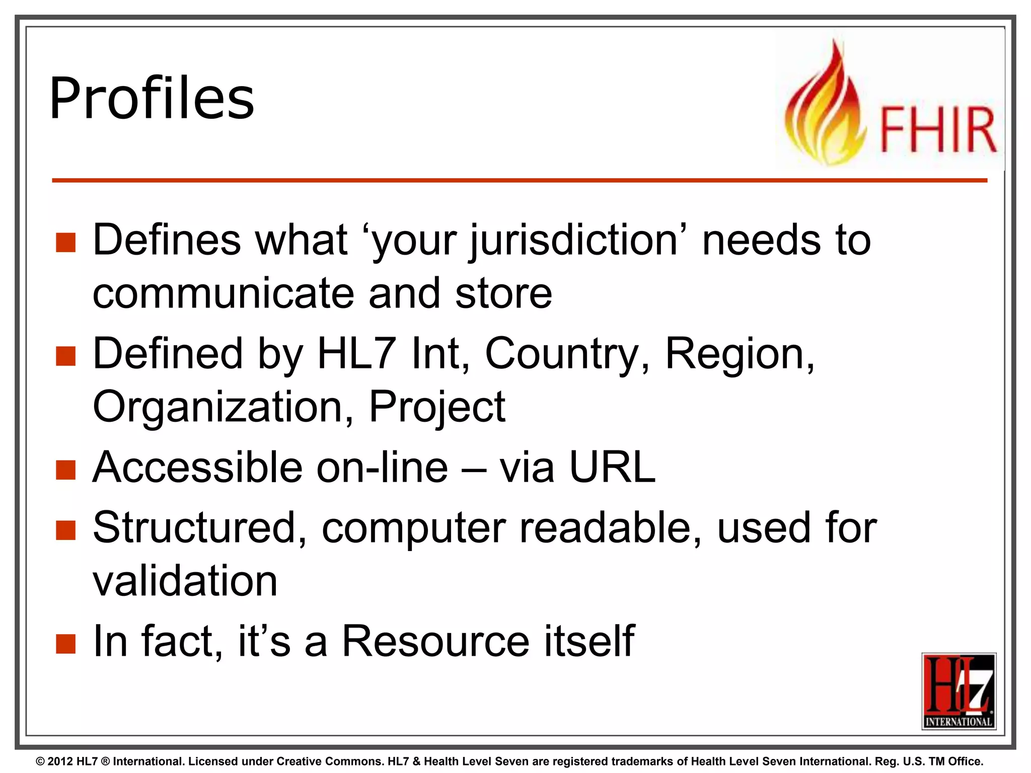 Profiles

        Defines what „your jurisdiction‟ needs to
         communicate and store
        Defined by HL7 Int, Country, Region,
         Organization, Project
        Accessible on-line – via URL
        Structured, computer readable, used for
         validation
        In fact, it‟s a Resource itself

© 2012 HL7 ® International. Licensed under Creative Commons. HL7 & Health Level Seven are registered trademarks of Health Level Seven International. Reg. U.S. TM Office.
 