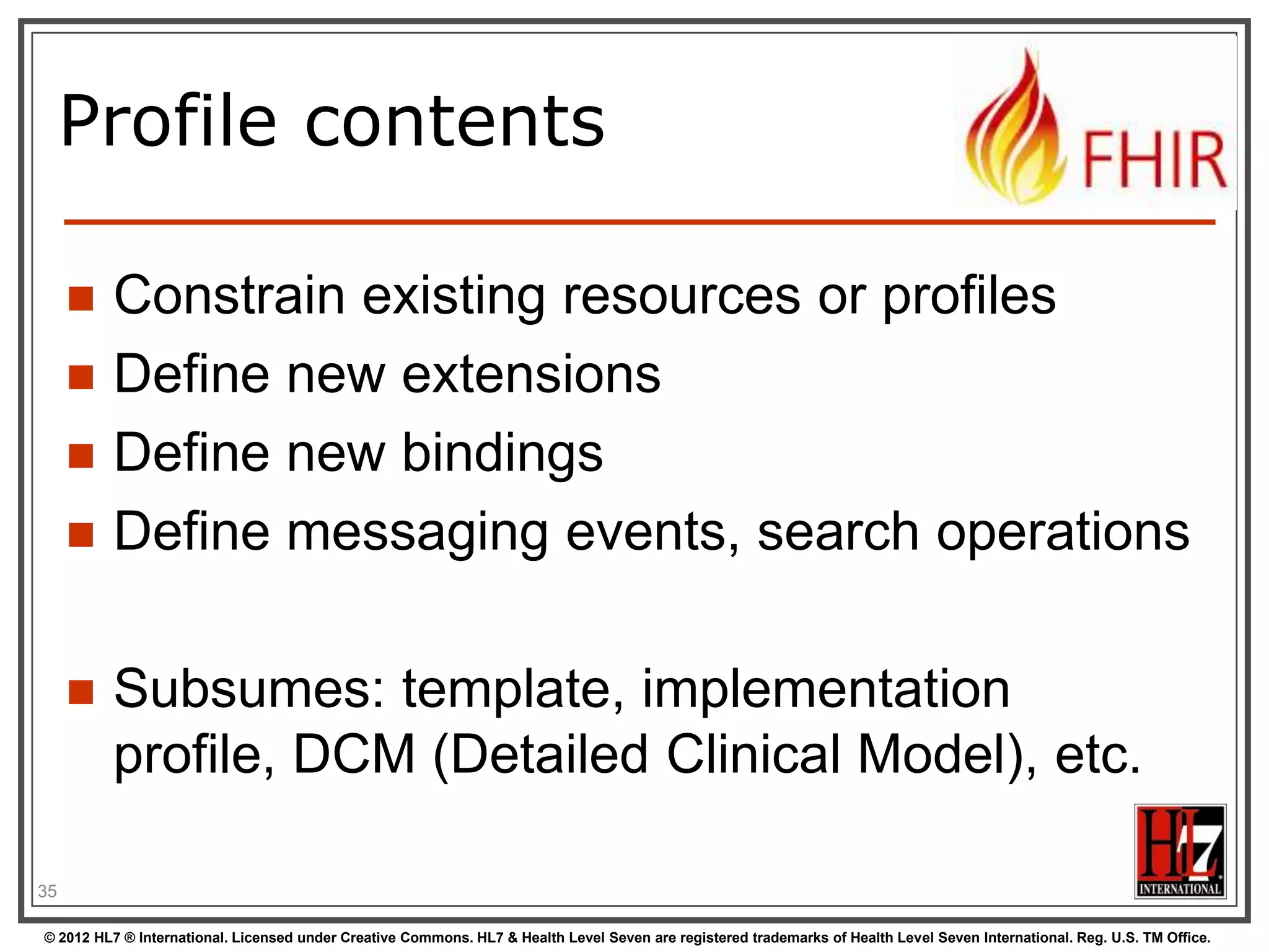 Profile contents

        Constrain existing resources or profiles
        Define new extensions
        Define new bindings
        Define messaging events, search operations

        Subsumes: template, implementation
         profile, DCM (Detailed Clinical Model), etc.

35

© 2012 HL7 ® International. Licensed under Creative Commons. HL7 & Health Level Seven are registered trademarks of Health Level Seven International. Reg. U.S. TM Office.
 