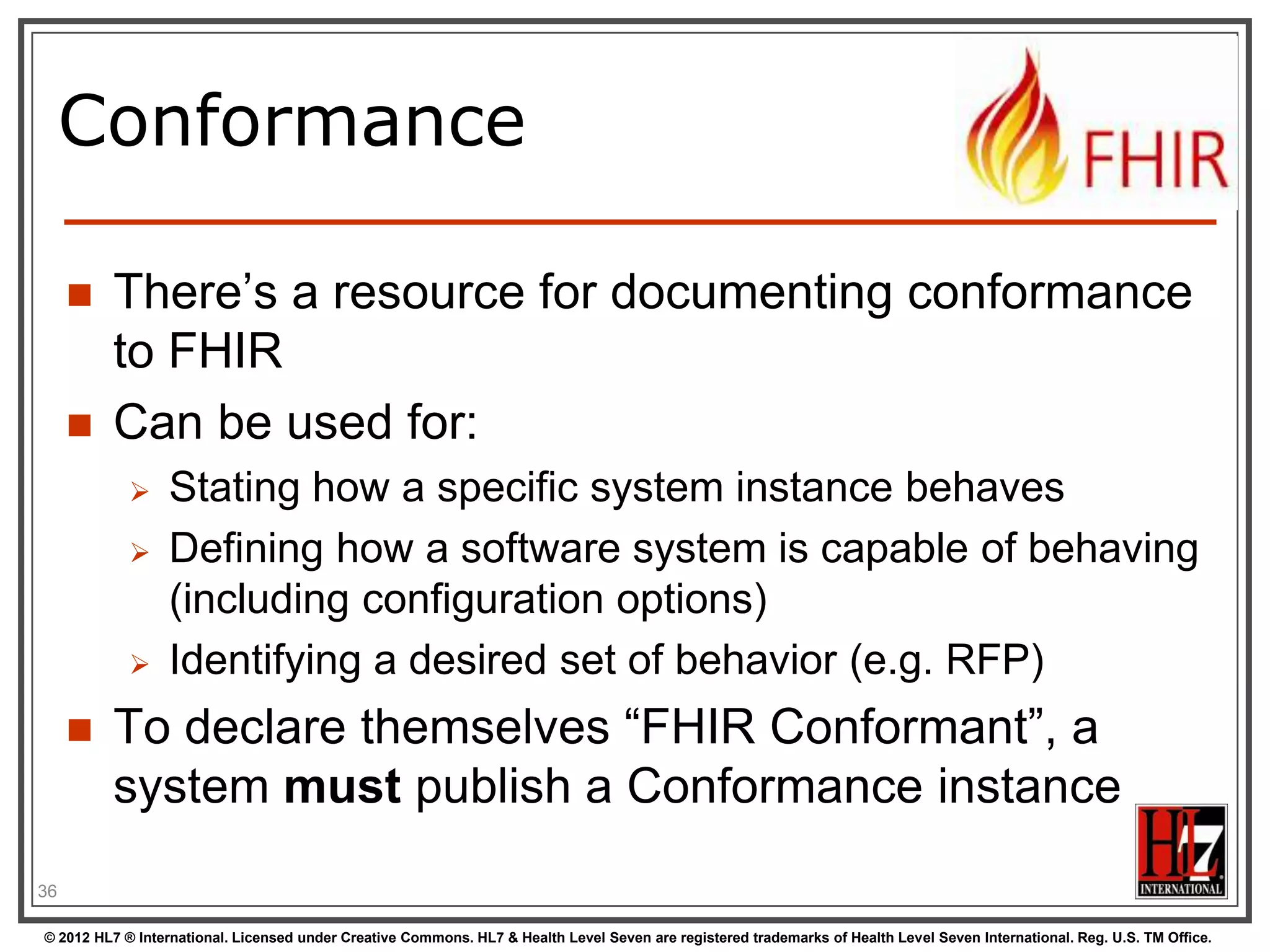 Conformance

        There‟s a resource for documenting conformance
         to FHIR
        Can be used for:
                 Stating how a specific system instance behaves
                 Defining how a software system is capable of behaving
                  (including configuration options)
                 Identifying a desired set of behavior (e.g. RFP)
        To declare themselves “FHIR Conformant”, a
         system must publish a Conformance instance
36

© 2012 HL7 ® International. Licensed under Creative Commons. HL7 & Health Level Seven are registered trademarks of Health Level Seven International. Reg. U.S. TM Office.
 