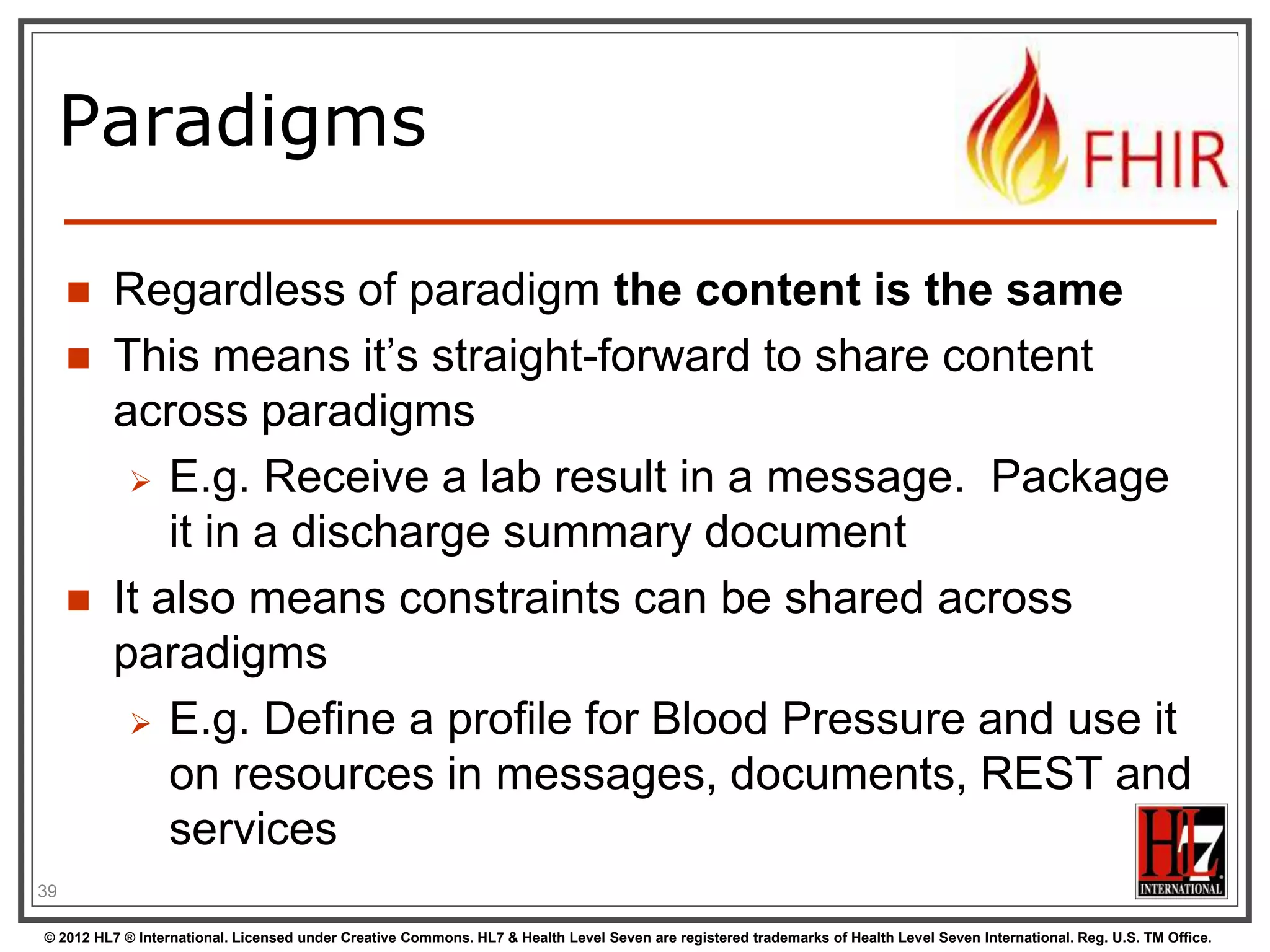 Paradigms

        Regardless of paradigm the content is the same
        This means it‟s straight-forward to share content
         across paradigms
           E.g. Receive a lab result in a message. Package
             it in a discharge summary document
        It also means constraints can be shared across
         paradigms
           E.g. Define a profile for Blood Pressure and use it
             on resources in messages, documents, REST and
             services
39

© 2012 HL7 ® International. Licensed under Creative Commons. HL7 & Health Level Seven are registered trademarks of Health Level Seven International. Reg. U.S. TM Office.
 