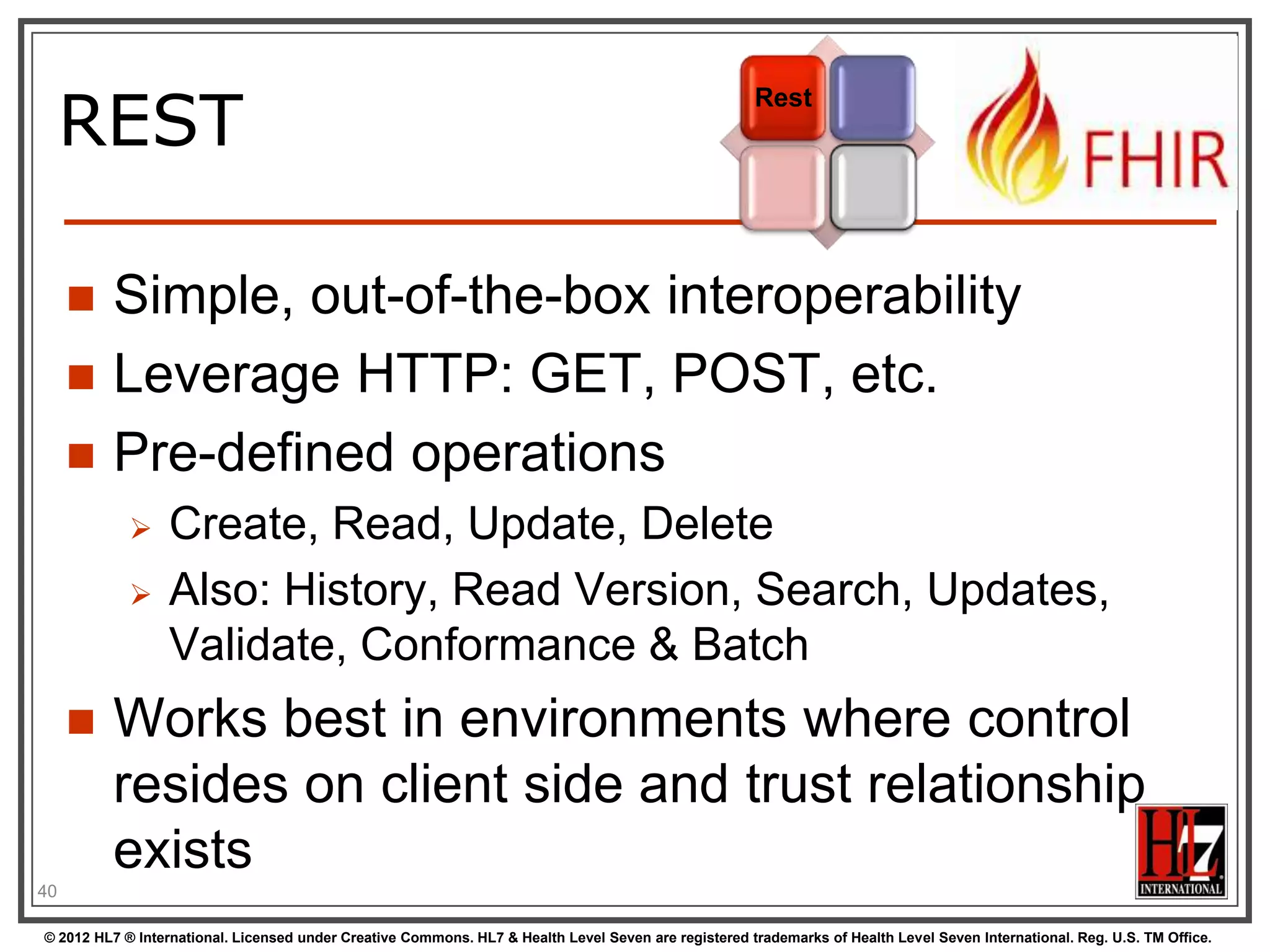REST
                                                                                                      Rest




        Simple, out-of-the-box interoperability
        Leverage HTTP: GET, POST, etc.
        Pre-defined operations
                 Create, Read, Update, Delete
                 Also: History, Read Version, Search, Updates,
                  Validate, Conformance & Batch
        Works best in environments where control
         resides on client side and trust relationship
         exists
40

© 2012 HL7 ® International. Licensed under Creative Commons. HL7 & Health Level Seven are registered trademarks of Health Level Seven International. Reg. U.S. TM Office.
 