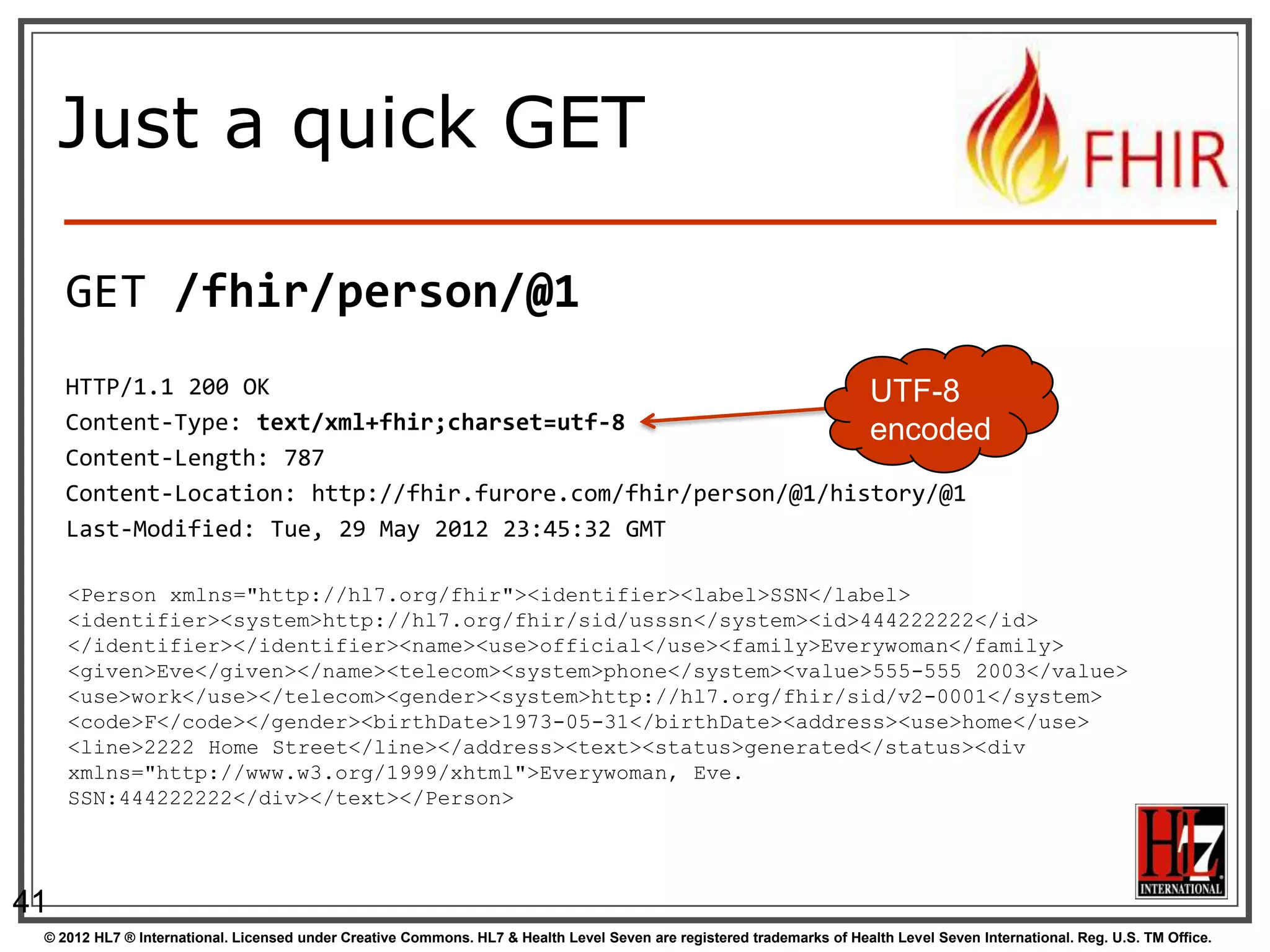 Just a quick GET

     GET /fhir/person/@1
     HTTP/1.1 200 OK                                            UTF-8
     Content-Type: text/xml+fhir;charset=utf-8                  encoded
     Content-Length: 787
     Content-Location: http://fhir.furore.com/fhir/person/@1/history/@1
     Last-Modified: Tue, 29 May 2012 23:45:32 GMT

     <Person xmlns="http://hl7.org/fhir"><identifier><label>SSN</label>
     <identifier><system>http://hl7.org/fhir/sid/usssn</system><id>444222222</id>
     </identifier></identifier><name><use>official</use><family>Everywoman</family>
     <given>Eve</given></name><telecom><system>phone</system><value>555-555 2003</value>
     <use>work</use></telecom><gender><system>http://hl7.org/fhir/sid/v2-0001</system>
     <code>F</code></gender><birthDate>1973-05-31</birthDate><address><use>home</use>
     <line>2222 Home Street</line></address><text><status>generated</status><div
     xmlns="http://www.w3.org/1999/xhtml">Everywoman, Eve.
     SSN:444222222</div></text></Person>




41
 © 2012 HL7 ® International. Licensed under Creative Commons. HL7 & Health Level Seven are registered trademarks of Health Level Seven International. Reg. U.S. TM Office.
 