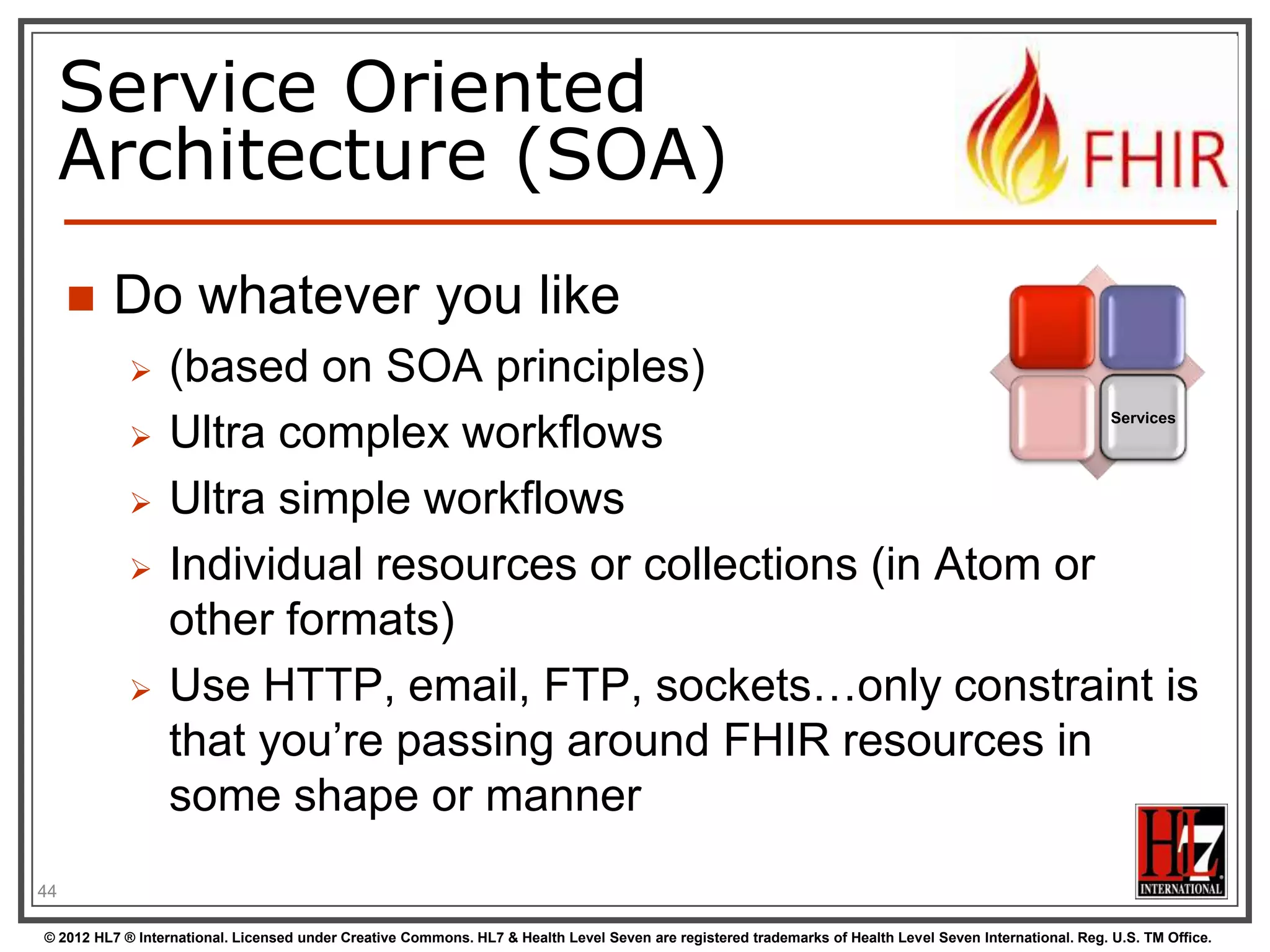 Service Oriented
     Architecture (SOA)
        Do whatever you like
                 (based on SOA principles)
                                                                                                                                                          Services
                 Ultra complex workflows
                 Ultra simple workflows
                 Individual resources or collections (in Atom or
                  other formats)
                 Use HTTP, email, FTP, sockets…only constraint is
                  that you‟re passing around FHIR resources in
                  some shape or manner
44

© 2012 HL7 ® International. Licensed under Creative Commons. HL7 & Health Level Seven are registered trademarks of Health Level Seven International. Reg. U.S. TM Office.
 