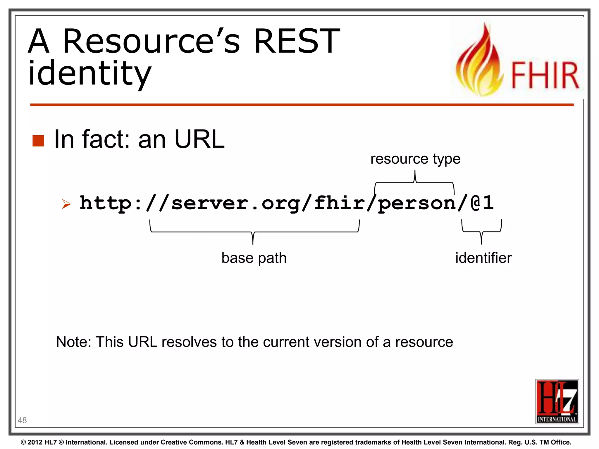 A Resource’s REST
     identity
        In fact: an URL
                                                                                                           resource type


                 http://server.org/fhir/person/@1

                                                             base path                                                               identifier




          Note: This URL resolves to the current version of a resource




48

© 2012 HL7 ® International. Licensed under Creative Commons. HL7 & Health Level Seven are registered trademarks of Health Level Seven International. Reg. U.S. TM Office.
 
