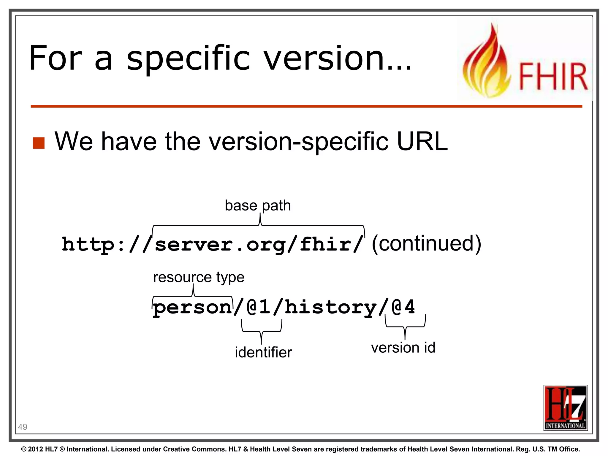 For a specific version…

        We have the version-specific URL

                                                             base path

            http://server.org/fhir/ (continued)
                                       resource type

                                       person/@1/history/@4

                                                                identifier                               version id




49

© 2012 HL7 ® International. Licensed under Creative Commons. HL7 & Health Level Seven are registered trademarks of Health Level Seven International. Reg. U.S. TM Office.
 