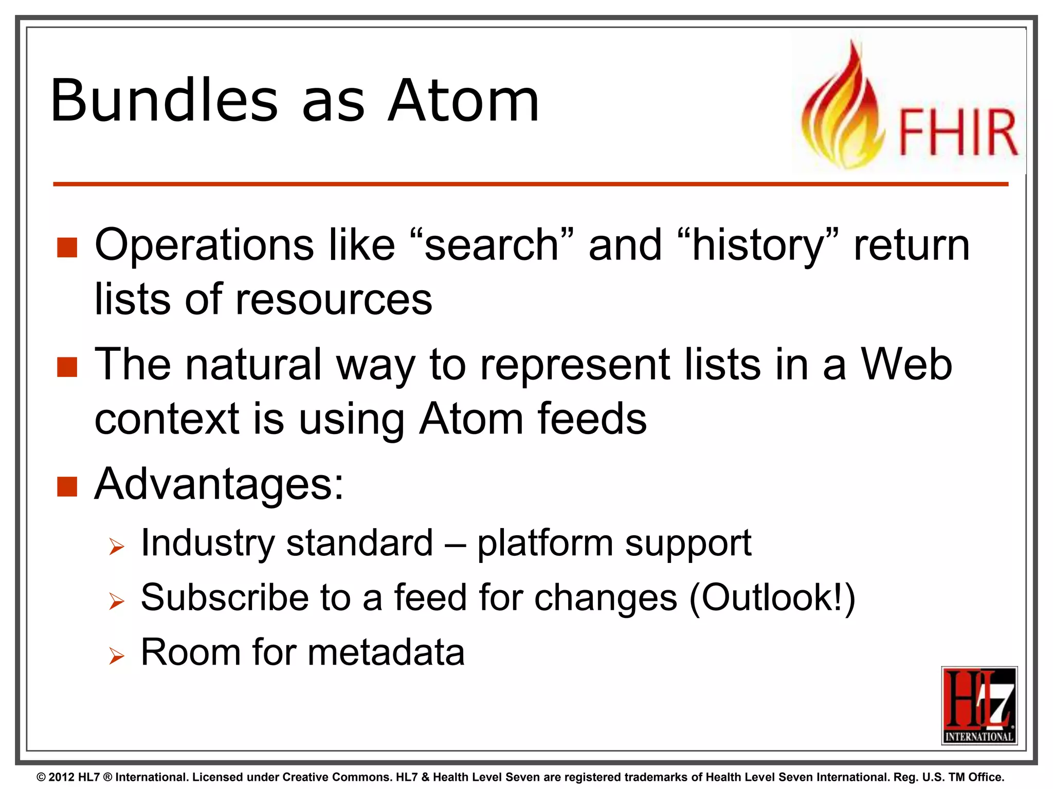 Bundles as Atom

        Operations like “search” and “history” return
         lists of resources
        The natural way to represent lists in a Web
         context is using Atom feeds
        Advantages:
                 Industry standard – platform support
                 Subscribe to a feed for changes (Outlook!)
                 Room for metadata


© 2012 HL7 ® International. Licensed under Creative Commons. HL7 & Health Level Seven are registered trademarks of Health Level Seven International. Reg. U.S. TM Office.
 