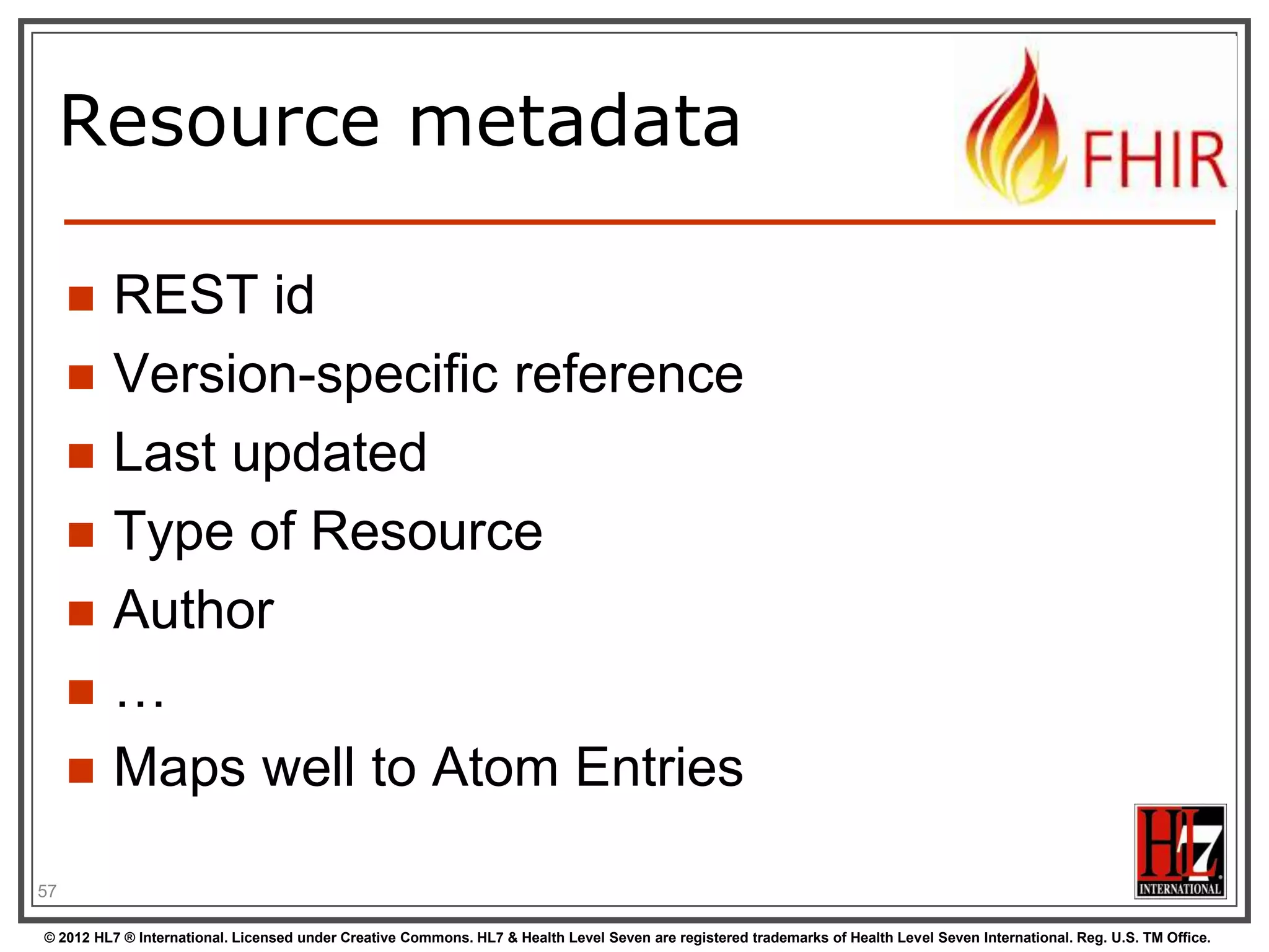 Resource metadata

        REST id
        Version-specific reference
        Last updated
        Type of Resource
        Author
        …
        Maps well to Atom Entries

57

© 2012 HL7 ® International. Licensed under Creative Commons. HL7 & Health Level Seven are registered trademarks of Health Level Seven International. Reg. U.S. TM Office.
 