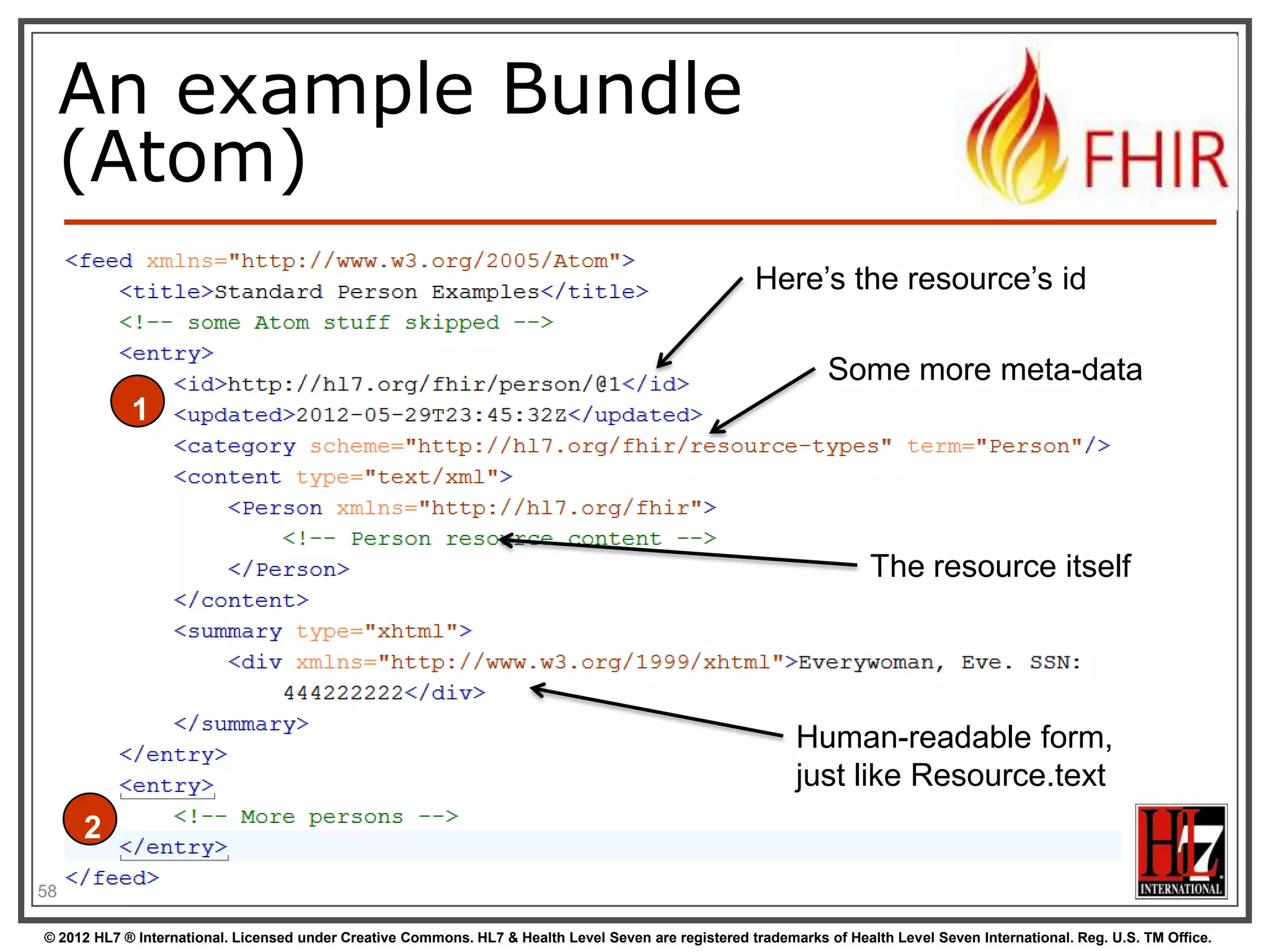 An example Bundle
     (Atom)
                                                                                                      Here‟s the resource‟s id

                                                                                                                 Some more meta-data
            1



                                                                                                                       The resource itself




                                                                                                            Human-readable form,
                                                                                                            just like Resource.text
     2
58

© 2012 HL7 ® International. Licensed under Creative Commons. HL7 & Health Level Seven are registered trademarks of Health Level Seven International. Reg. U.S. TM Office.
 