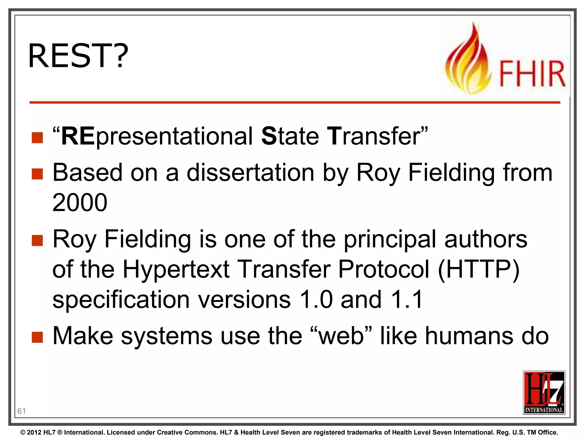 REST?

        “REpresentational State Transfer”
        Based on a dissertation by Roy Fielding from
         2000
        Roy Fielding is one of the principal authors
         of the Hypertext Transfer Protocol (HTTP)
         specification versions 1.0 and 1.1
        Make systems use the “web” like humans do

61

© 2012 HL7 ® International. Licensed under Creative Commons. HL7 & Health Level Seven are registered trademarks of Health Level Seven International. Reg. U.S. TM Office.
 