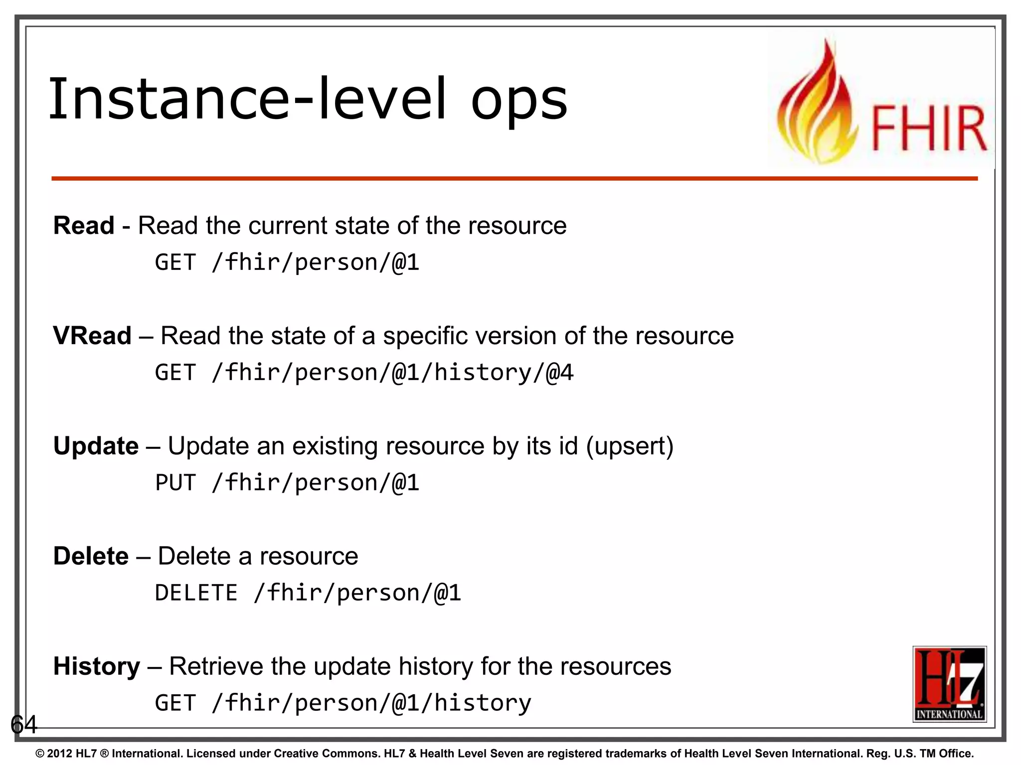 Instance-level ops

     Read - Read the current state of the resource
             GET /fhir/person/@1

     VRead – Read the state of a specific version of the resource
            GET /fhir/person/@1/history/@4

     Update – Update an existing resource by its id (upsert)
             PUT /fhir/person/@1

     Delete – Delete a resource
              DELETE /fhir/person/@1

     History – Retrieve the update history for the resources
              GET /fhir/person/@1/history
64
 © 2012 HL7 ® International. Licensed under Creative Commons. HL7 & Health Level Seven are registered trademarks of Health Level Seven International. Reg. U.S. TM Office.
 