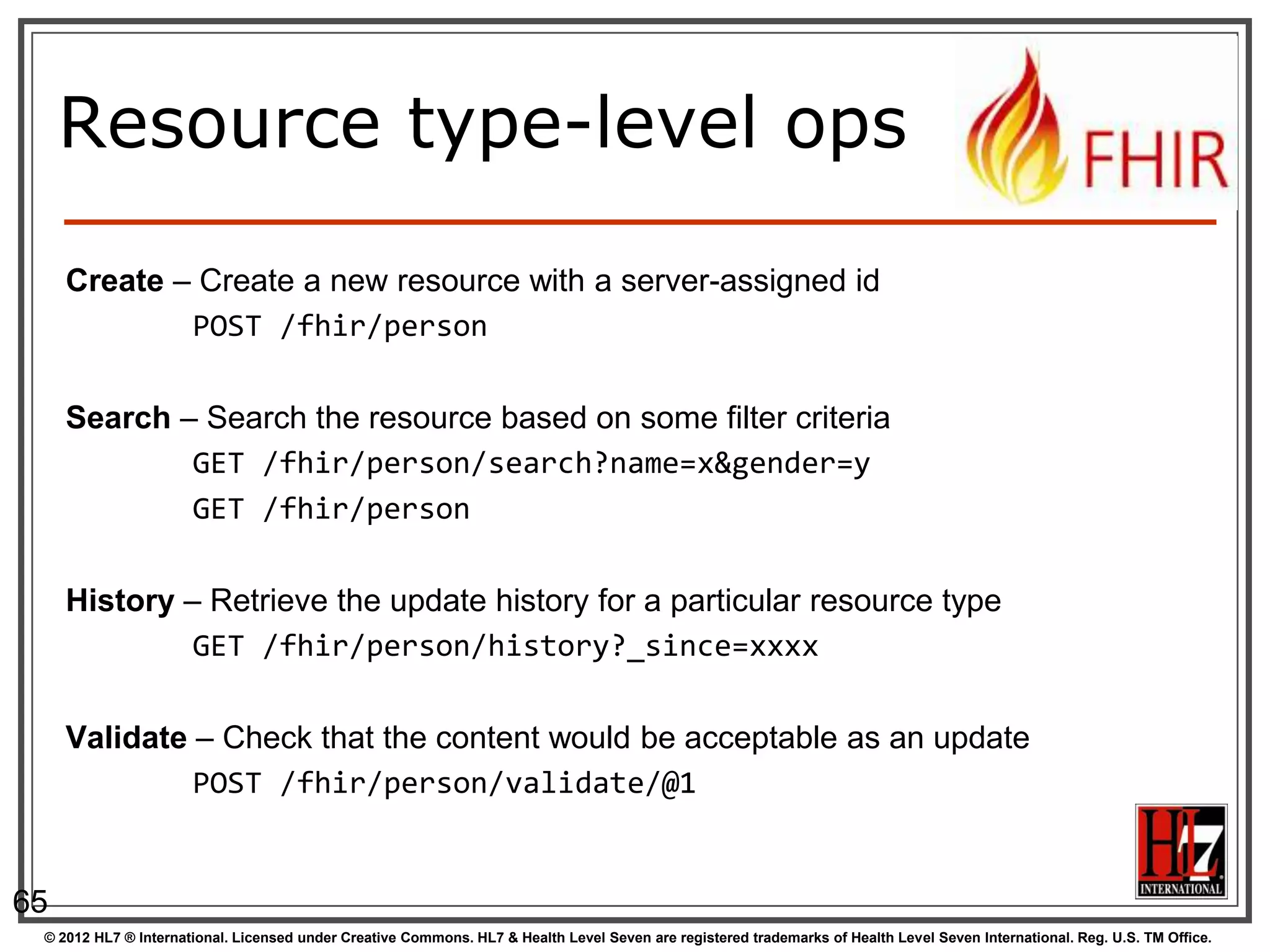 Resource type-level ops

     Create – Create a new resource with a server-assigned id
             POST /fhir/person

     Search – Search the resource based on some filter criteria
             GET /fhir/person/search?name=x&gender=y
             GET /fhir/person

     History – Retrieve the update history for a particular resource type
              GET /fhir/person/history?_since=xxxx

     Validate – Check that the content would be acceptable as an update
              POST /fhir/person/validate/@1


65
 © 2012 HL7 ® International. Licensed under Creative Commons. HL7 & Health Level Seven are registered trademarks of Health Level Seven International. Reg. U.S. TM Office.
 