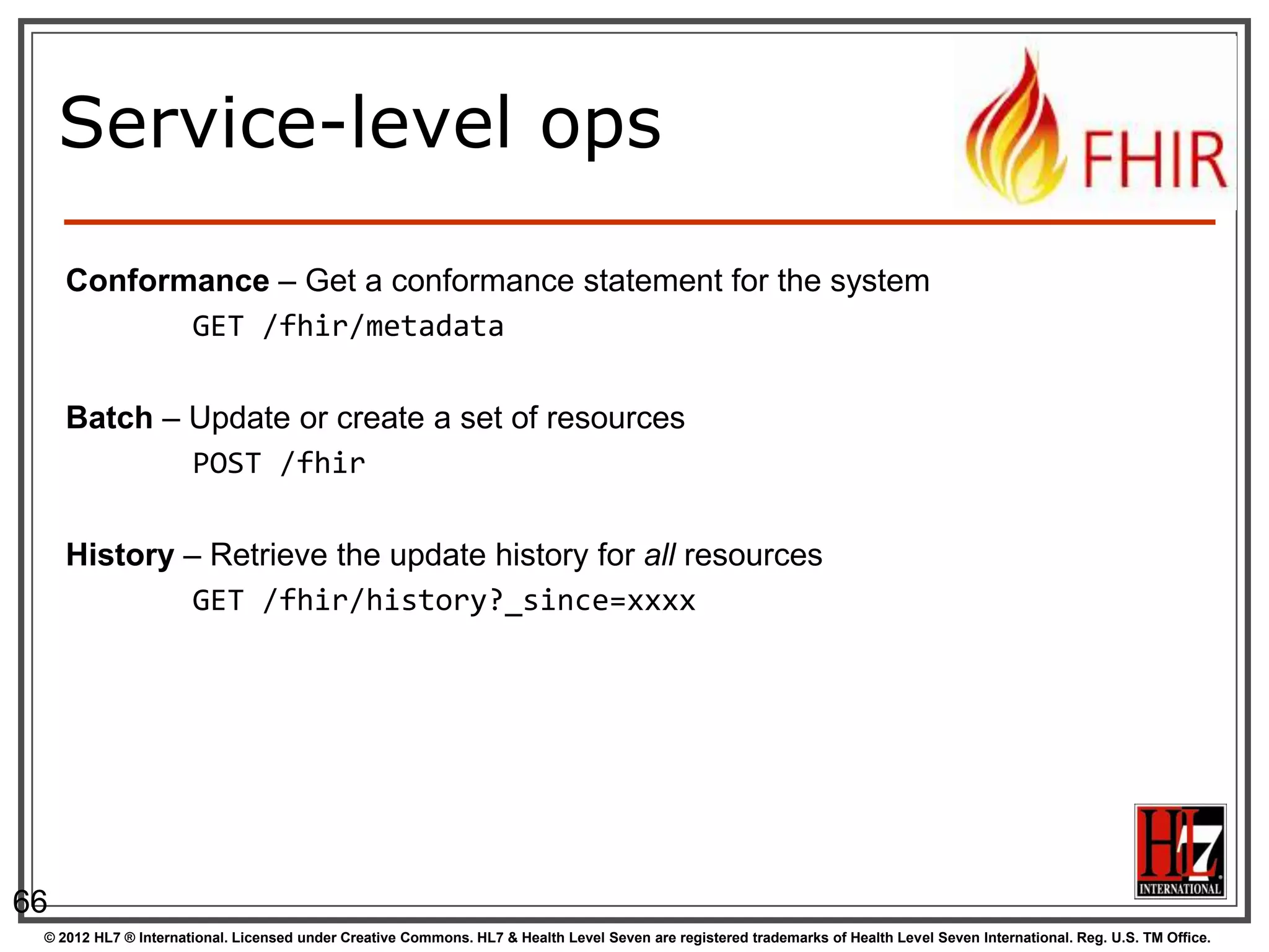 Service-level ops

     Conformance – Get a conformance statement for the system
            GET /fhir/metadata

     Batch – Update or create a set of resources
             POST /fhir

     History – Retrieve the update history for all resources
              GET /fhir/history?_since=xxxx




66
 © 2012 HL7 ® International. Licensed under Creative Commons. HL7 & Health Level Seven are registered trademarks of Health Level Seven International. Reg. U.S. TM Office.
 