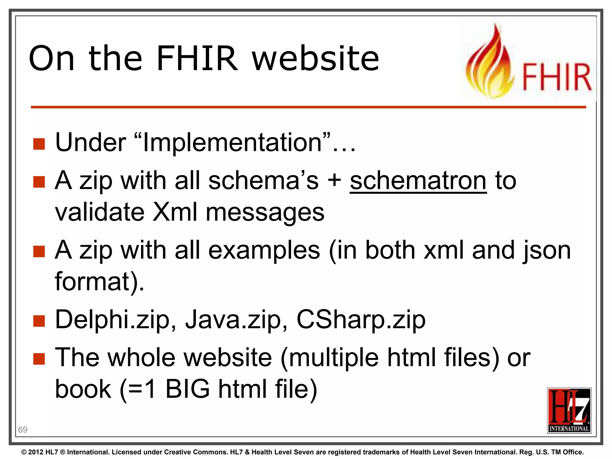 On the FHIR website

        Under “Implementation”…
        A zip with all schema‟s + schematron to
         validate Xml messages
        A zip with all examples (in both xml and json
         format).
        Delphi.zip, Java.zip, CSharp.zip
        The whole website (multiple html files) or
         book (=1 BIG html file)
69

© 2012 HL7 ® International. Licensed under Creative Commons. HL7 & Health Level Seven are registered trademarks of Health Level Seven International. Reg. U.S. TM Office.
 