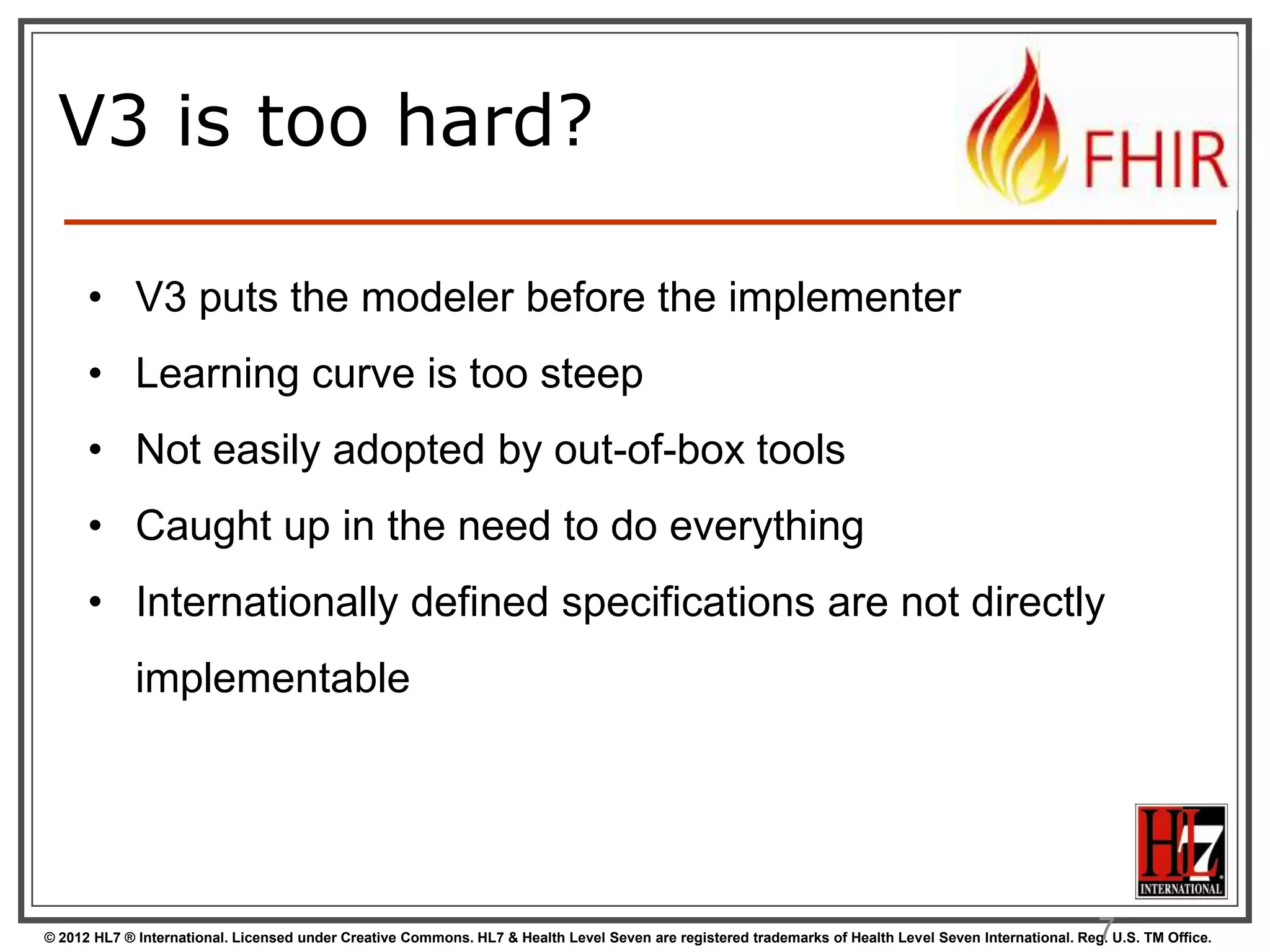 V3 is too hard?

      • V3 puts the modeler before the implementer
      • Learning curve is too steep
      • Not easily adopted by out-of-box tools
      • Caught up in the need to do everything
      • Internationally defined specifications are not directly
             implementable




                                                                                                                                                        7
© 2012 HL7 ® International. Licensed under Creative Commons. HL7 & Health Level Seven are registered trademarks of Health Level Seven International. Reg. U.S. TM Office.
 