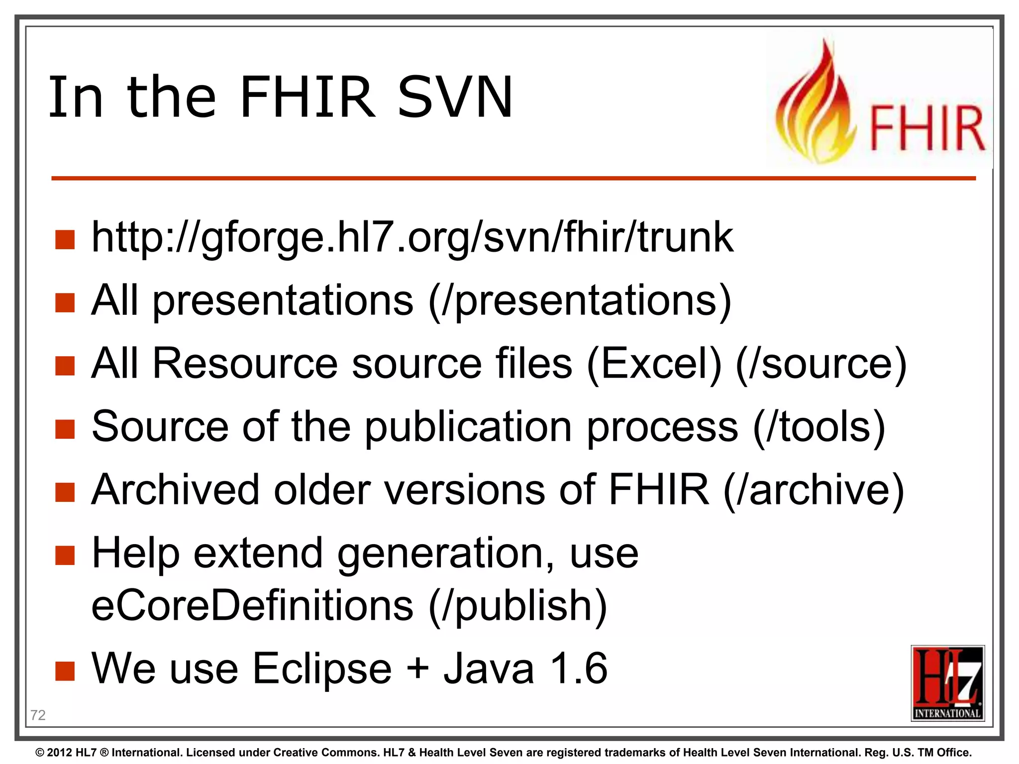 In the FHIR SVN

        http://gforge.hl7.org/svn/fhir/trunk
        All presentations (/presentations)
        All Resource source files (Excel) (/source)
        Source of the publication process (/tools)
        Archived older versions of FHIR (/archive)
        Help extend generation, use
         eCoreDefinitions (/publish)
        We use Eclipse + Java 1.6
72

© 2012 HL7 ® International. Licensed under Creative Commons. HL7 & Health Level Seven are registered trademarks of Health Level Seven International. Reg. U.S. TM Office.
 