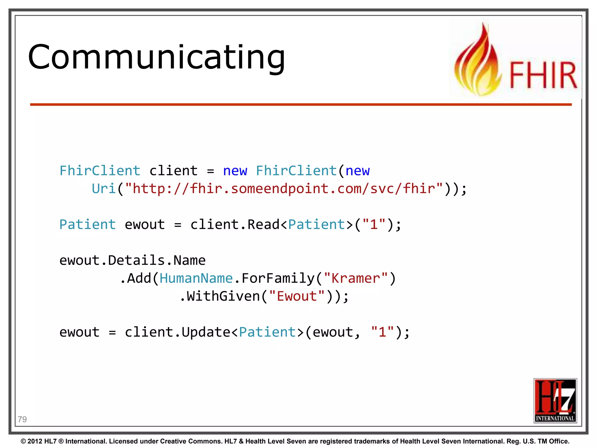 Communicating


           FhirClient client = new FhirClient(new
               Uri("http://fhir.someendpoint.com/svc/fhir"));

           Patient ewout = client.Read<Patient>("1");

           ewout.Details.Name
                  .Add(HumanName.ForFamily("Kramer")
                          .WithGiven("Ewout"));

           ewout = client.Update<Patient>(ewout, "1");




79

© 2012 HL7 ® International. Licensed under Creative Commons. HL7 & Health Level Seven are registered trademarks of Health Level Seven International. Reg. U.S. TM Office.
 