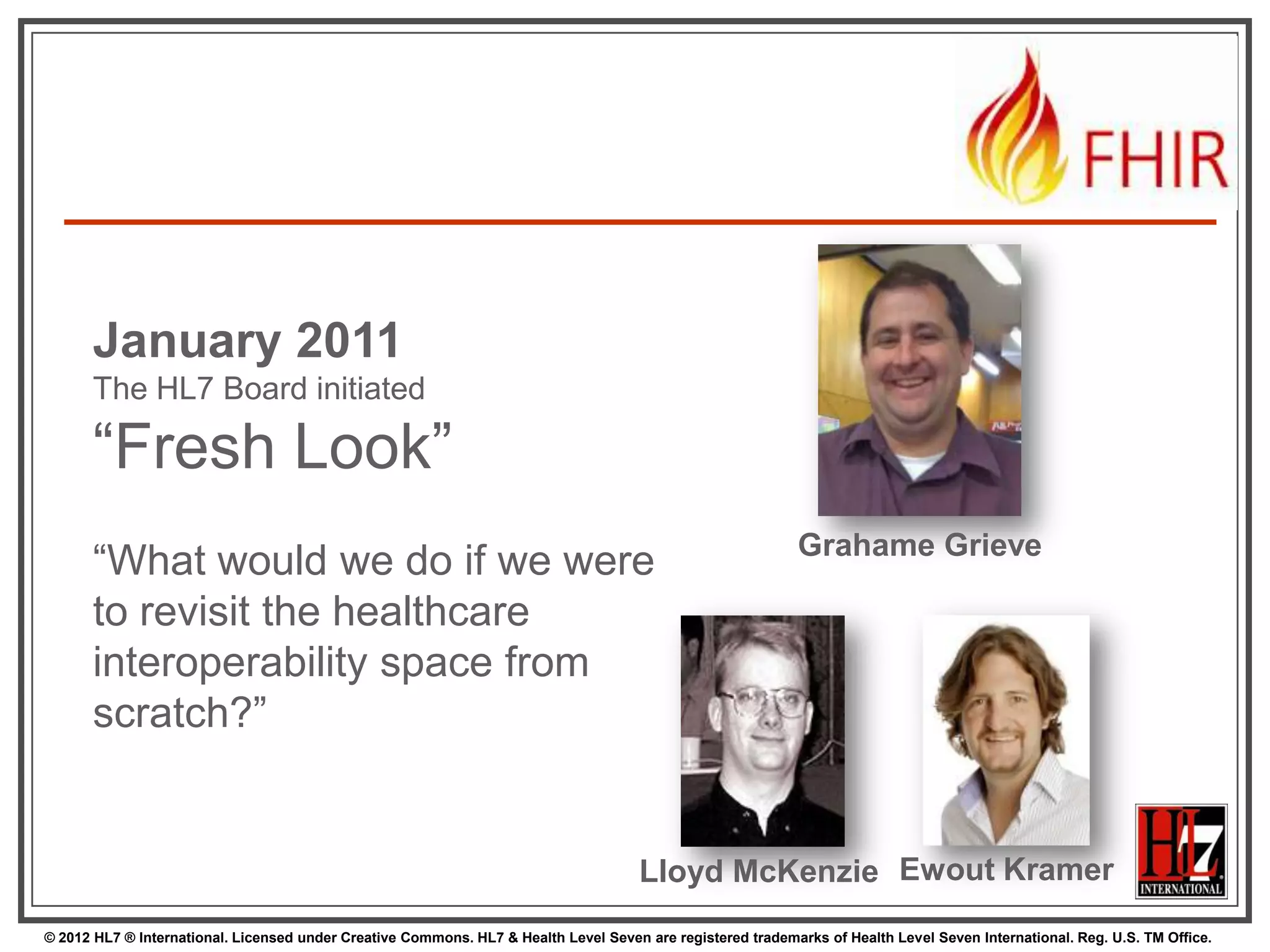January 2011
      The HL7 Board initiated

      “Fresh Look”
                                                                                                             Grahame Grieve
      “What would we do if we were
      to revisit the healthcare
      interoperability space from
      scratch?”


                                                                                      Lloyd McKenzie Ewout Kramer
© 2012 HL7 ® International. Licensed under Creative Commons. HL7 & Health Level Seven are registered trademarks of Health Level Seven International. Reg. U.S. TM Office.
 