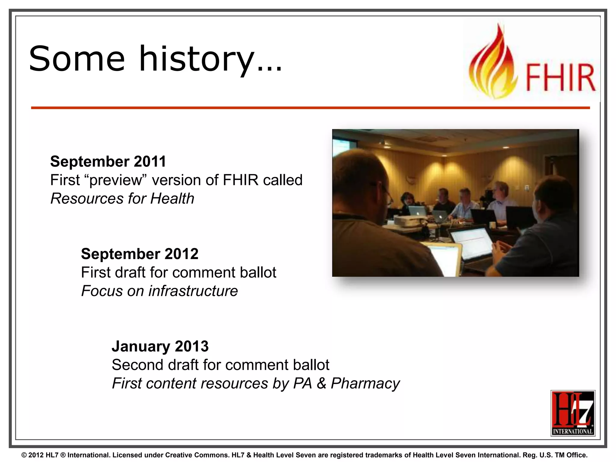 Some history…

        September 2011
        First “preview” version of FHIR called
        Resources for Health


                 September 2012
                 First draft for comment ballot
                 Focus on infrastructure


                          January 2013
                          Second draft for comment ballot
                          First content resources by PA & Pharmacy



© 2012 HL7 ® International. Licensed under Creative Commons. HL7 & Health Level Seven are registered trademarks of Health Level Seven International. Reg. U.S. TM Office.
 