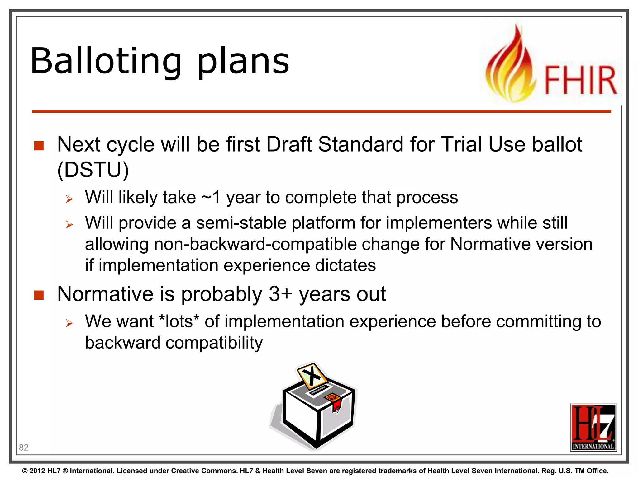 Balloting plans

        Next cycle will be first Draft Standard for Trial Use ballot
         (DSTU)
                 Will likely take ~1 year to complete that process
                 Will provide a semi-stable platform for implementers while still
                  allowing non-backward-compatible change for Normative version
                  if implementation experience dictates
        Normative is probably 3+ years out
                 We want *lots* of implementation experience before committing to
                  backward compatibility




82

© 2012 HL7 ® International. Licensed under Creative Commons. HL7 & Health Level Seven are registered trademarks of Health Level Seven International. Reg. U.S. TM Office.
 