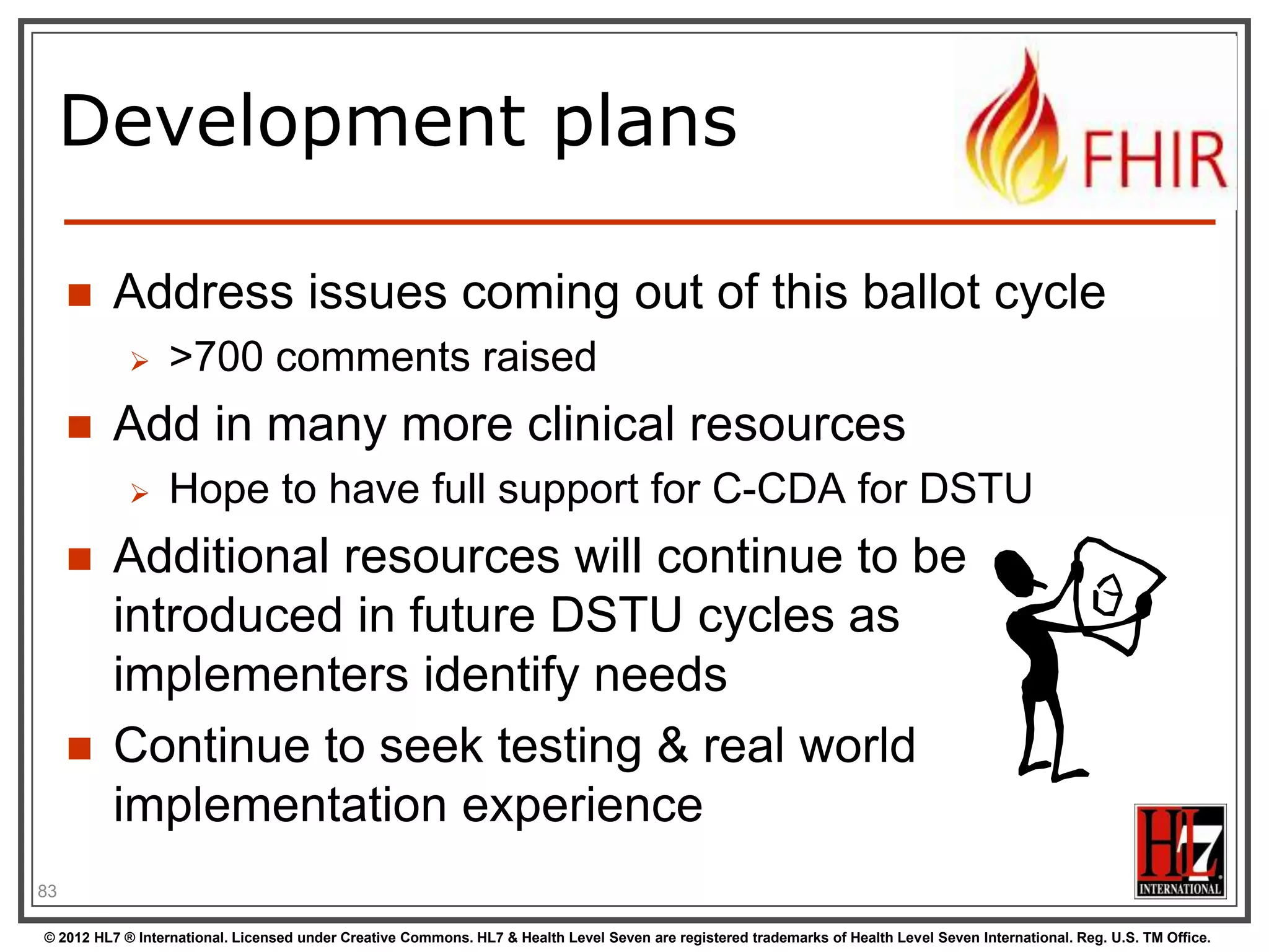 Development plans

        Address issues coming out of this ballot cycle
                 >700 comments raised
        Add in many more clinical resources
                 Hope to have full support for C-CDA for DSTU
        Additional resources will continue to be
         introduced in future DSTU cycles as
         implementers identify needs
        Continue to seek testing & real world
         implementation experience
83

© 2012 HL7 ® International. Licensed under Creative Commons. HL7 & Health Level Seven are registered trademarks of Health Level Seven International. Reg. U.S. TM Office.
 
