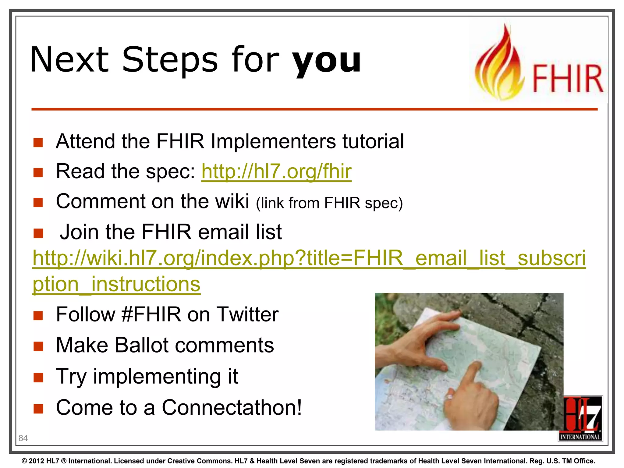 Next Steps for you

       Attend the FHIR Implementers tutorial
      Read the spec: http://hl7.org/fhir
      Comment on the wiki (link from FHIR spec)
      Join the FHIR email list
     http://wiki.hl7.org/index.php?title=FHIR_email_list_subscri
     ption_instructions
      Follow #FHIR on Twitter
      Make Ballot comments
        Try implementing it
        Come to a Connectathon!
84

© 2012 HL7 ® International. Licensed under Creative Commons. HL7 & Health Level Seven are registered trademarks of Health Level Seven International. Reg. U.S. TM Office.
 