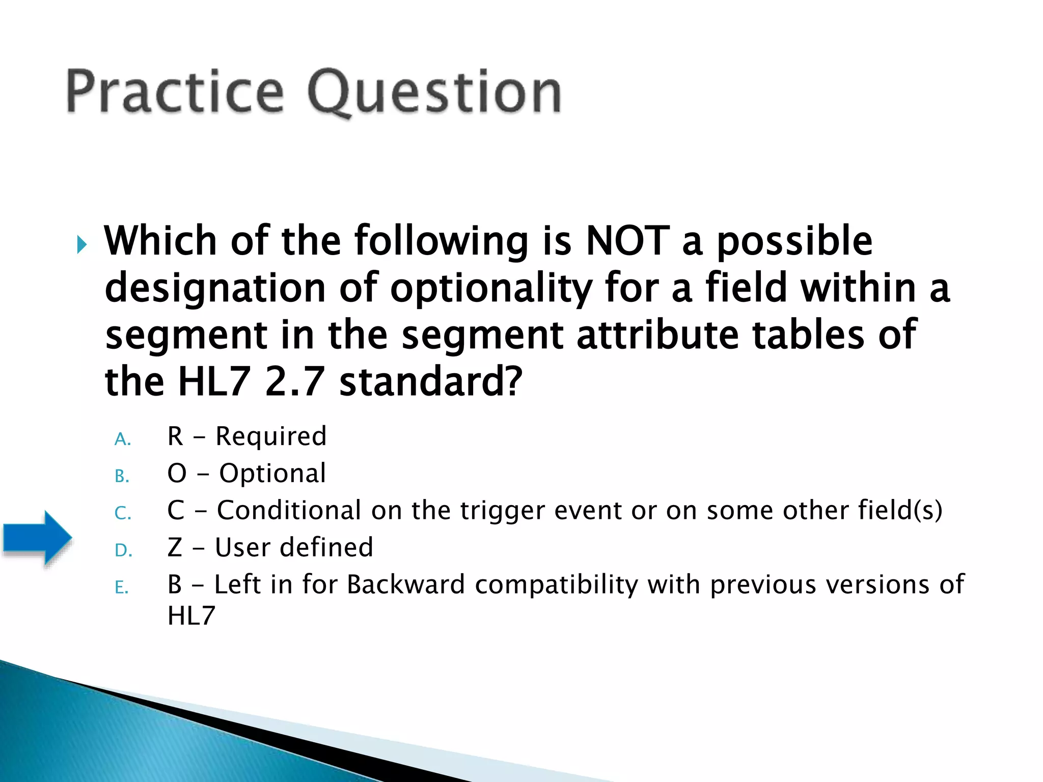  Which of the following is NOT a possible
designation of optionality for a field within a
segment in the segment attribute tables of
the HL7 2.7 standard?
A. R - Required
B. O - Optional
C. C - Conditional on the trigger event or on some other field(s)
D. Z - User defined
E. B - Left in for Backward compatibility with previous versions of
HL7
 