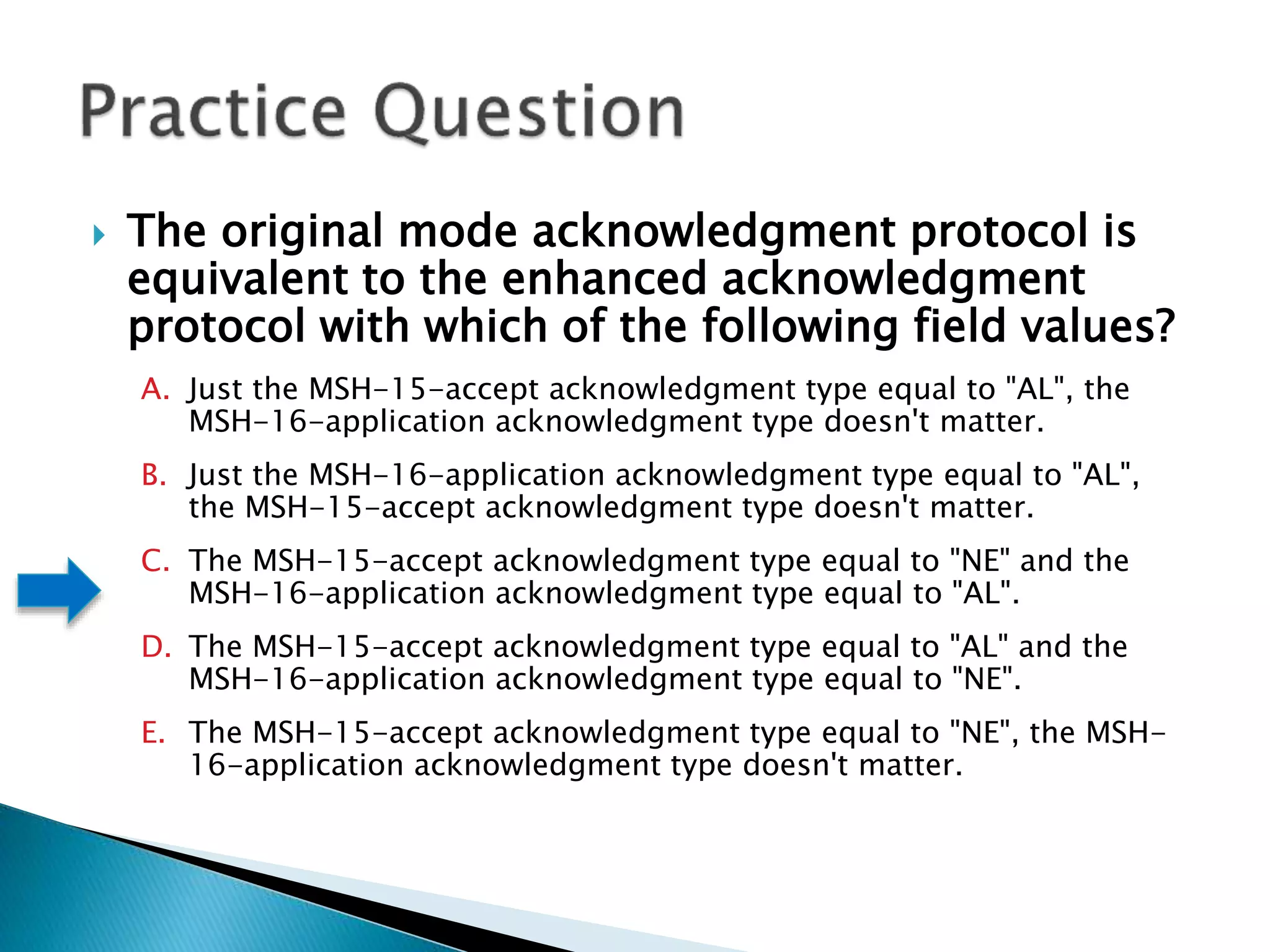  The original mode acknowledgment protocol is
equivalent to the enhanced acknowledgment
protocol with which of the following field values?
A. Just the MSH-15-accept acknowledgment type equal to "AL", the
MSH-16-application acknowledgment type doesn't matter.
B. Just the MSH-16-application acknowledgment type equal to "AL",
the MSH-15-accept acknowledgment type doesn't matter.
C. The MSH-15-accept acknowledgment type equal to "NE" and the
MSH-16-application acknowledgment type equal to "AL".
D. The MSH-15-accept acknowledgment type equal to "AL" and the
MSH-16-application acknowledgment type equal to "NE".
E. The MSH-15-accept acknowledgment type equal to "NE", the MSH-
16-application acknowledgment type doesn't matter.
 
