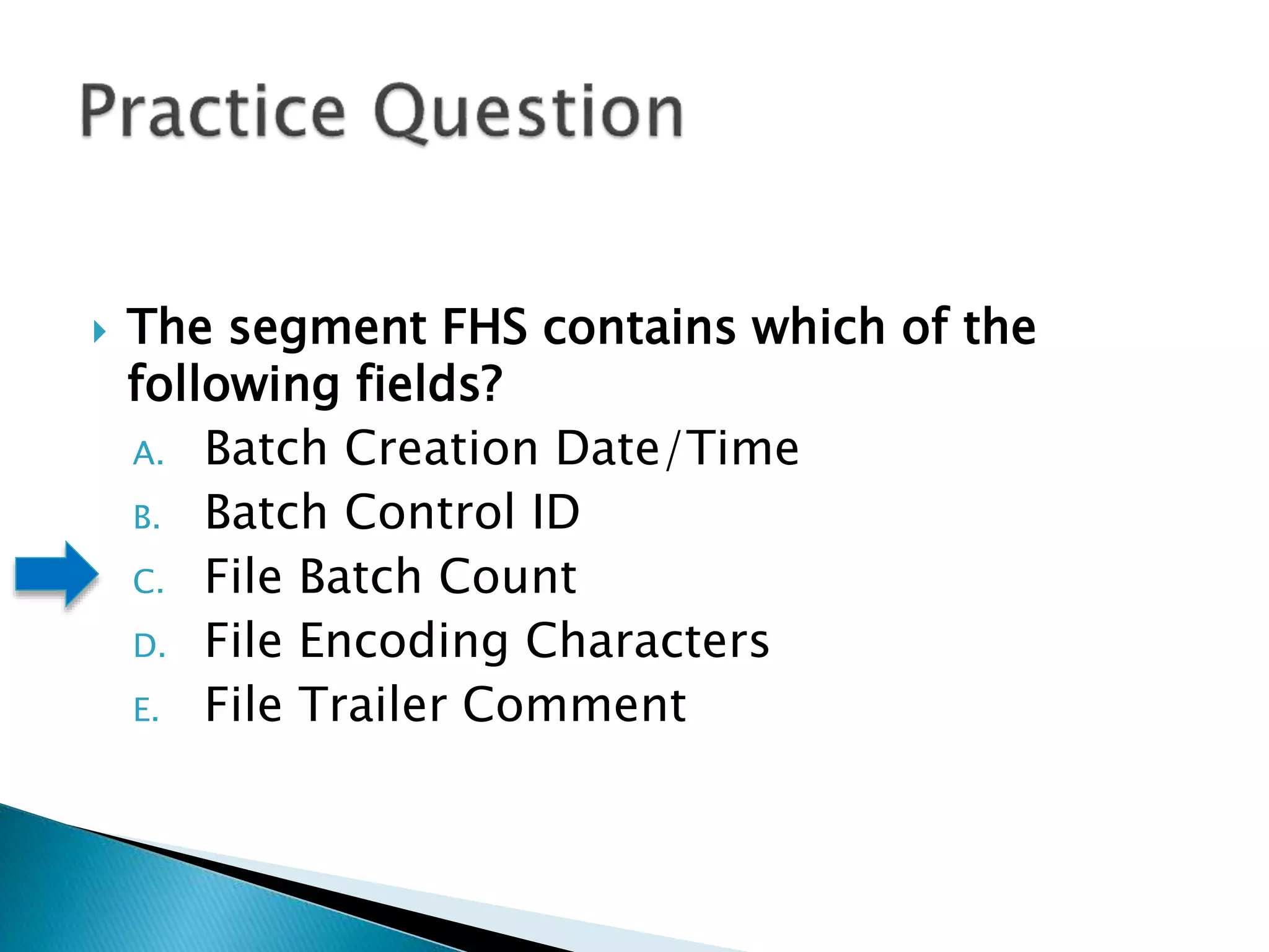  The segment FHS contains which of the
following fields?
A. Batch Creation Date/Time
B. Batch Control ID
C. File Batch Count
D. File Encoding Characters
E. File Trailer Comment
 