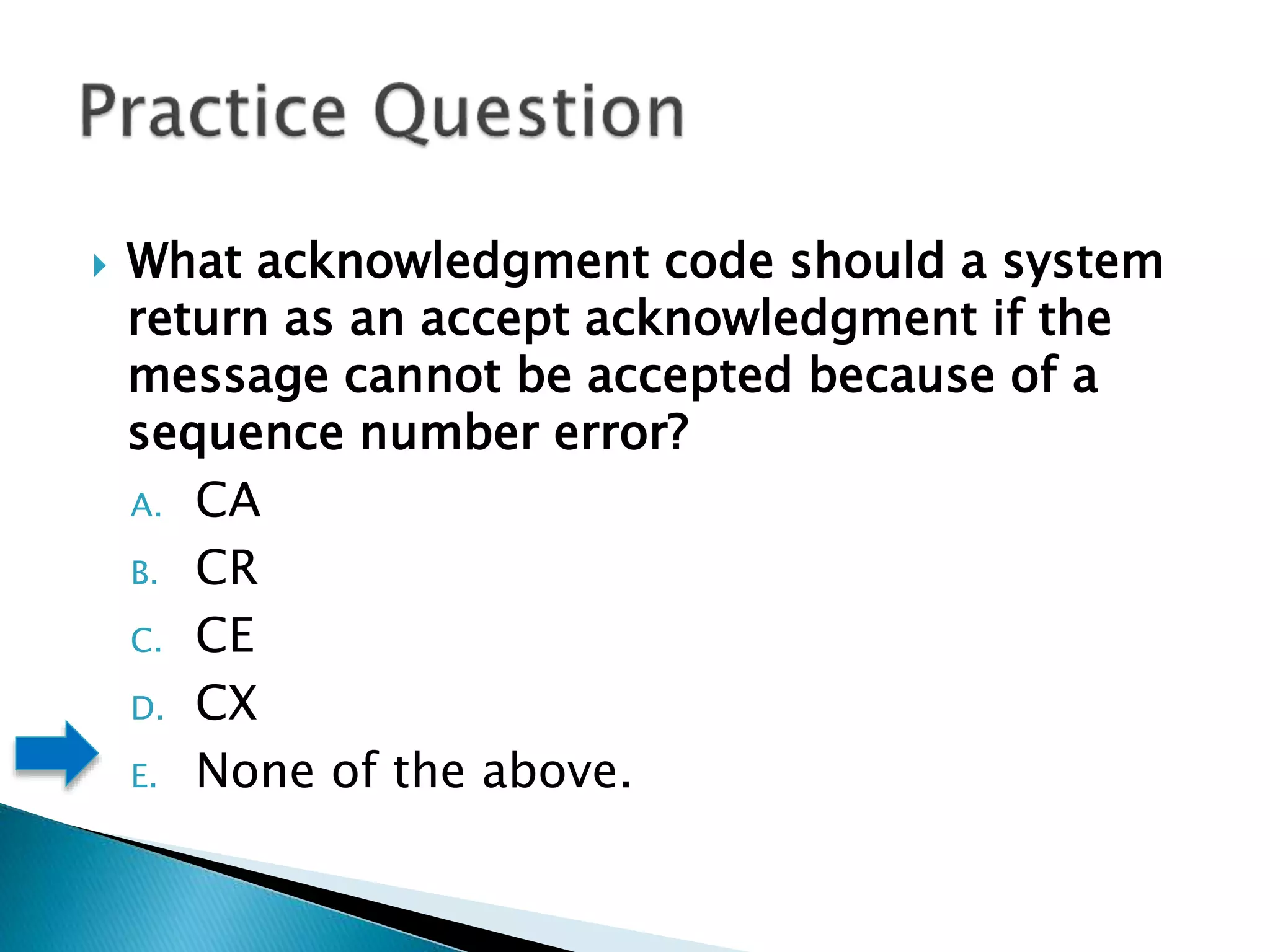  What acknowledgment code should a system
return as an accept acknowledgment if the
message cannot be accepted because of a
sequence number error?
A. CA
B. CR
C. CE
D. CX
E. None of the above.
 