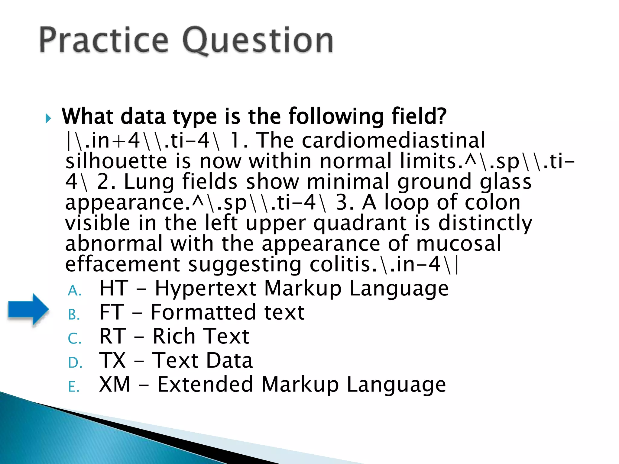  What data type is the following field?
|.in+4.ti-4 1. The cardiomediastinal
silhouette is now within normal limits.^.sp.ti-
4 2. Lung fields show minimal ground glass
appearance.^.sp.ti-4 3. A loop of colon
visible in the left upper quadrant is distinctly
abnormal with the appearance of mucosal
effacement suggesting colitis..in-4|
A. HT - Hypertext Markup Language
B. FT - Formatted text
C. RT - Rich Text
D. TX - Text Data
E. XM - Extended Markup Language
 