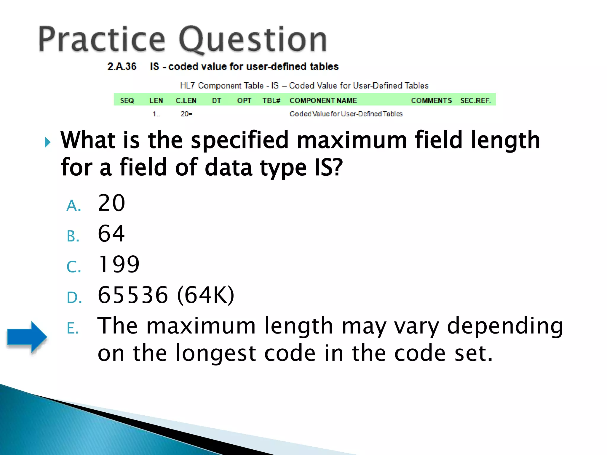  What is the specified maximum field length
for a field of data type IS?
A. 20
B. 64
C. 199
D. 65536 (64K)
E. The maximum length may vary depending
on the longest code in the code set.
 