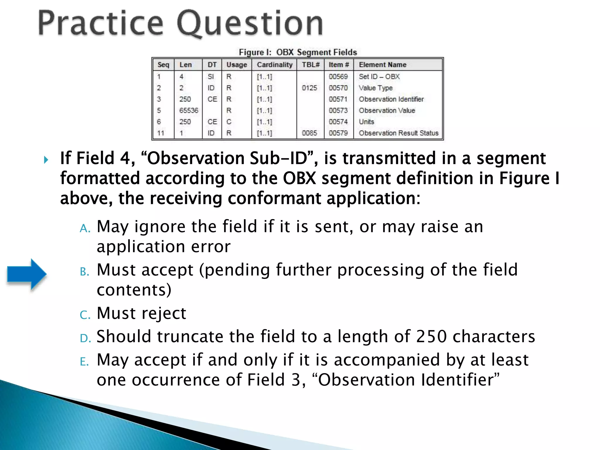  If Field 4, “Observation Sub-ID”, is transmitted in a segment
formatted according to the OBX segment definition in Figure I
above, the receiving conformant application:
A. May ignore the field if it is sent, or may raise an
application error
B. Must accept (pending further processing of the field
contents)
C. Must reject
D. Should truncate the field to a length of 250 characters
E. May accept if and only if it is accompanied by at least
one occurrence of Field 3, “Observation Identifier”
 