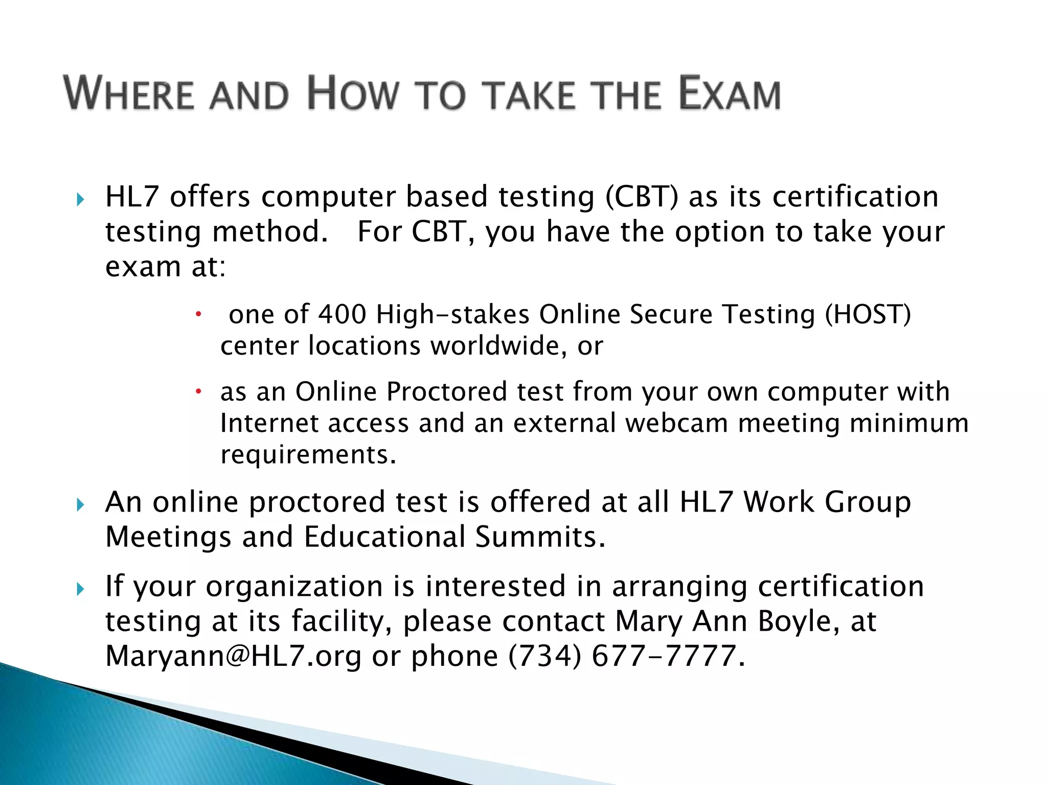  HL7 offers computer based testing (CBT) as its certification
testing method. For CBT, you have the option to take your
exam at:
 one of 400 High-stakes Online Secure Testing (HOST)
center locations worldwide, or
 as an Online Proctored test from your own computer with
Internet access and an external webcam meeting minimum
requirements.
 An online proctored test is offered at all HL7 Work Group
Meetings and Educational Summits.
 If your organization is interested in arranging certification
testing at its facility, please contact Mary Ann Boyle, at
Maryann@HL7.org or phone (734) 677-7777.
 