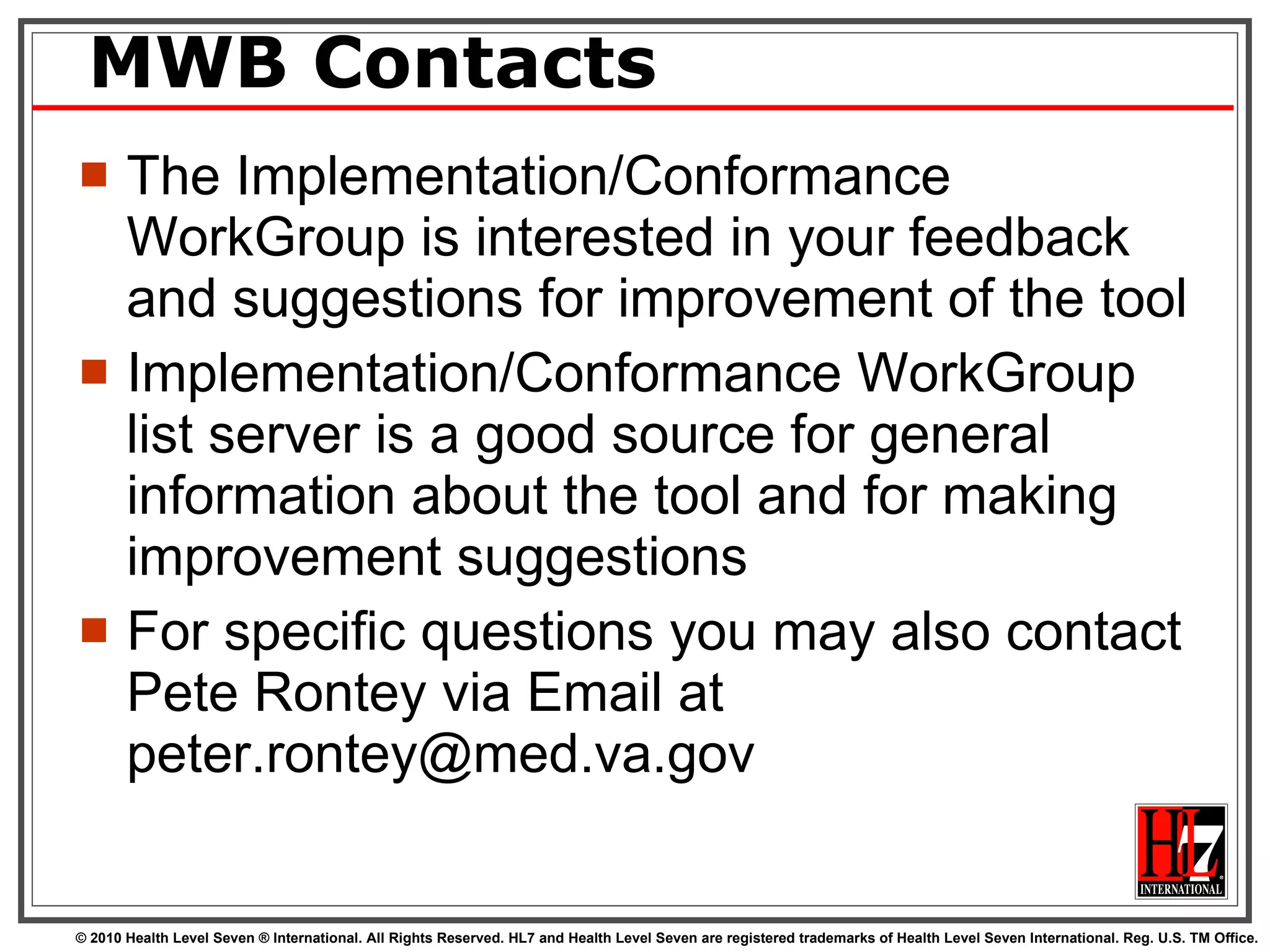 MWB Contacts The Implementation/Conformance WorkGroup is interested in your feedback and suggestions for improvement of the tool Implementation/Conformance WorkGroup list server is a good source for general information about the tool and for making improvement suggestions For specific questions you may also contact Pete Rontey via Email at peter.rontey@med.va.gov 