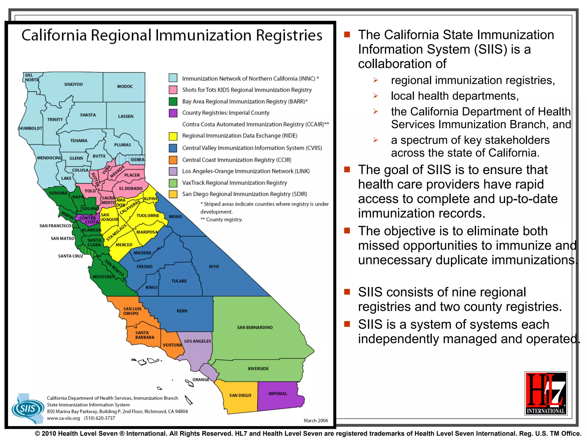 The California State Immunization Information System (SIIS) is a collaboration of  regional immunization registries,  local health departments,  the California Department of Health Services Immunization Branch, and  a spectrum of key stakeholders across the state of California.  The goal of SIIS is to ensure that health care providers have rapid access to complete and up-to-date immunization records.  The objective is to eliminate both missed opportunities to immunize and unnecessary duplicate immunizations.  SIIS consists of nine regional registries and two county registries.  SIIS is a system of systems each independently managed and operated. 