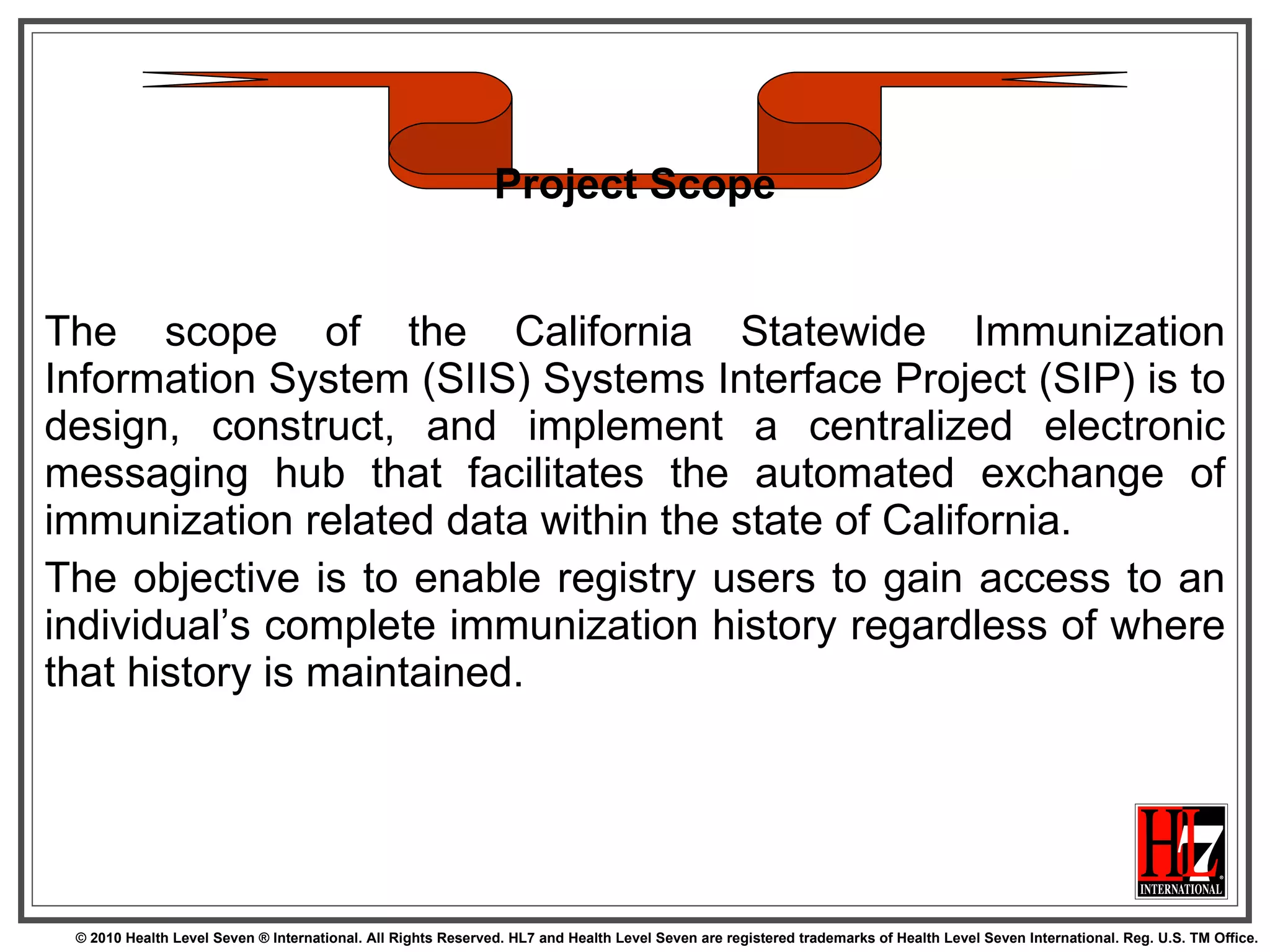 The scope of the California Statewide Immunization Information System (SIIS) Systems Interface Project (SIP) is to design, construct, and implement a centralized electronic messaging hub that facilitates the automated exchange of immunization related data within the state of California.  The objective is to enable registry users to gain access to an individual’s complete immunization history regardless of where that history is maintained.  Project Scope 
