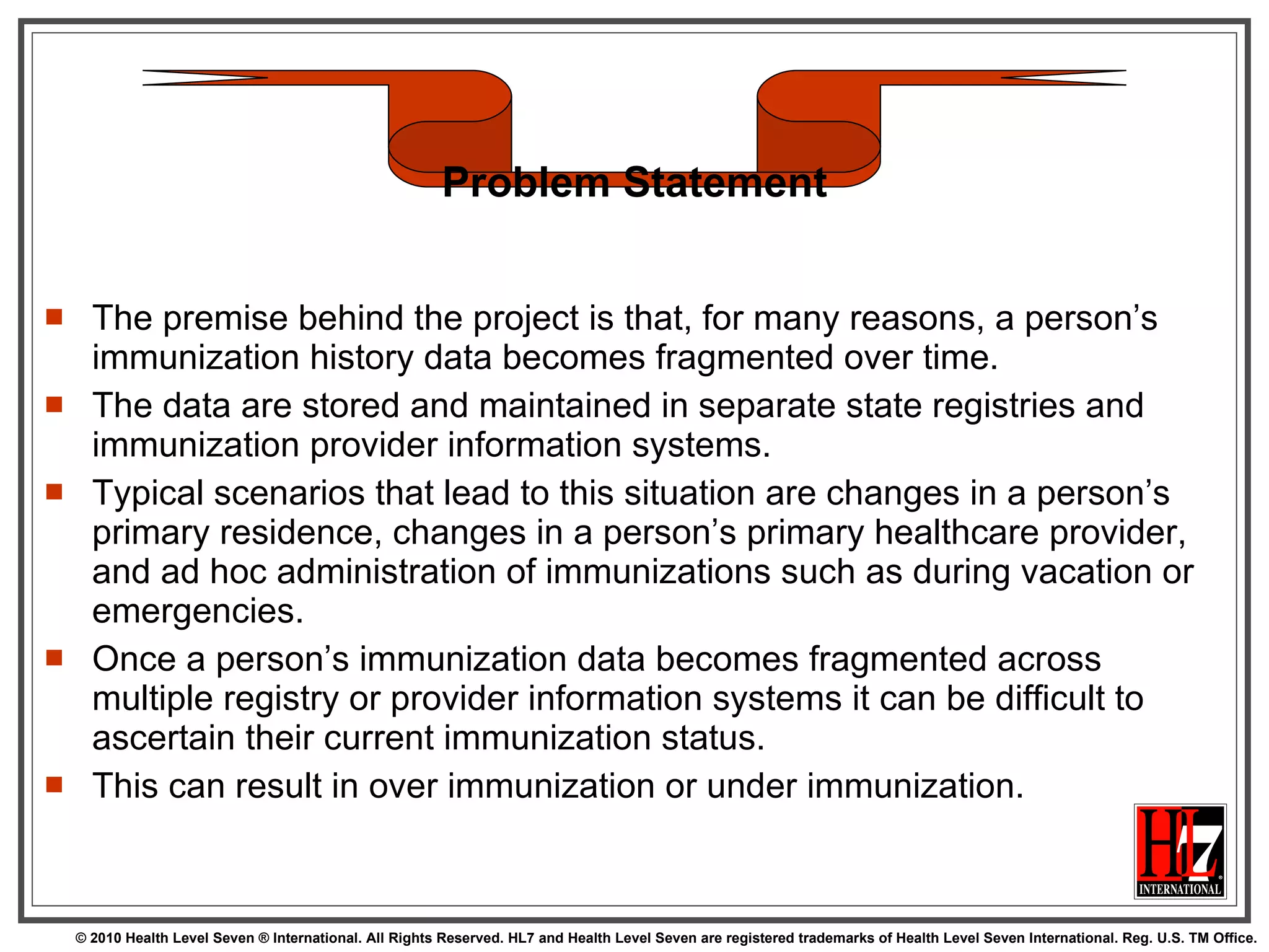 The premise behind the project is that, for many reasons, a person’s immunization history data becomes fragmented over time.  The data are stored and maintained in separate state registries and immunization provider information systems.  Typical scenarios that lead to this situation are changes in a person’s primary residence, changes in a person’s primary healthcare provider, and ad hoc administration of immunizations such as during vacation or emergencies.  Once a person’s immunization data becomes fragmented across multiple registry or provider information systems it can be difficult to ascertain their current immunization status.  This can result in over immunization or under immunization. Problem Statement 