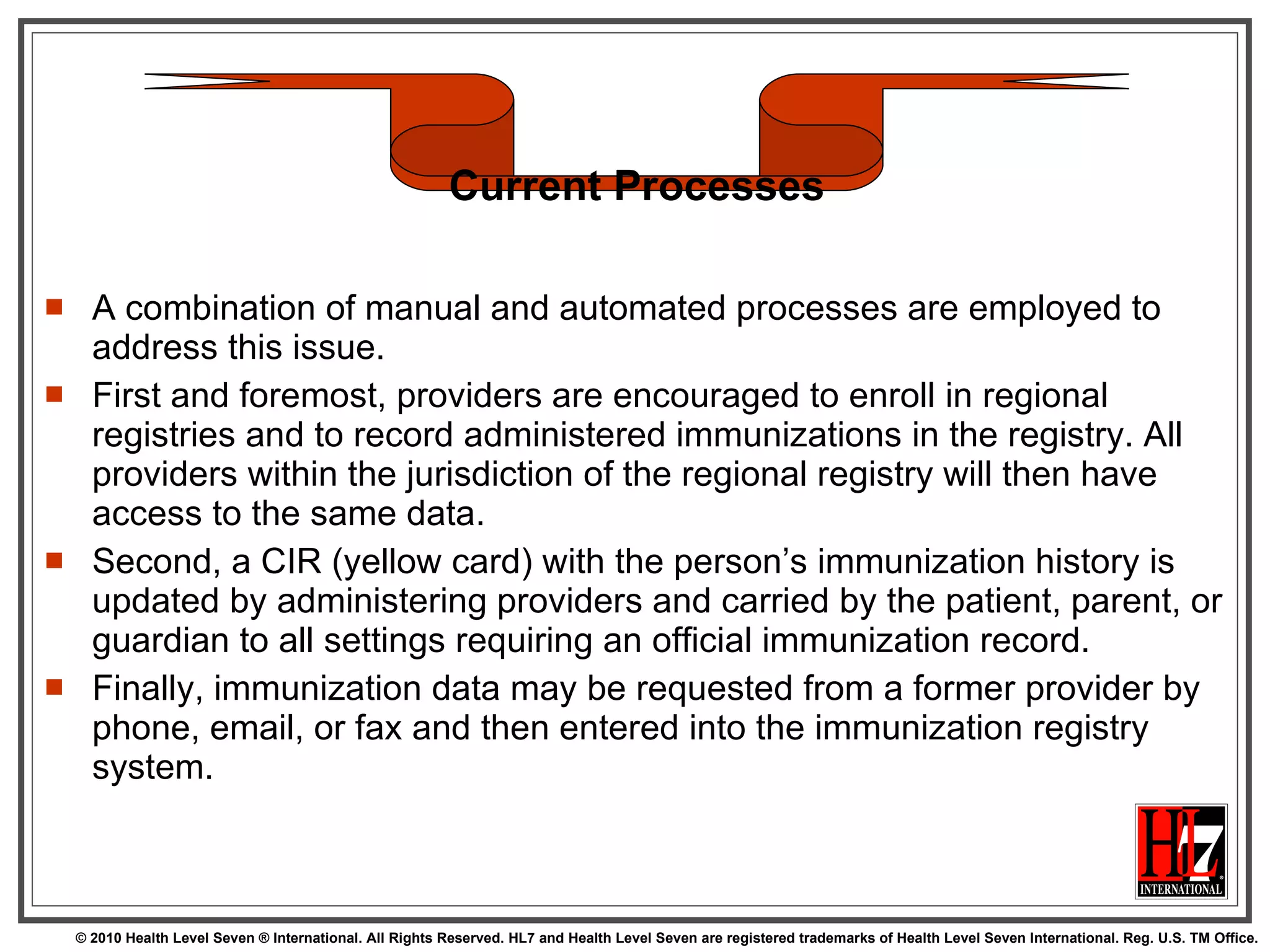 A combination of manual and automated processes are employed to address this issue.  First and foremost, providers are encouraged to enroll in regional registries and to record administered immunizations in the registry. All providers within the jurisdiction of the regional registry will then have access to the same data.  Second, a CIR (yellow card) with the person’s immunization history is updated by administering providers and carried by the patient, parent, or guardian to all settings requiring an official immunization record.  Finally, immunization data may be requested from a former provider by phone, email, or fax and then entered into the immunization registry system. Current Processes 