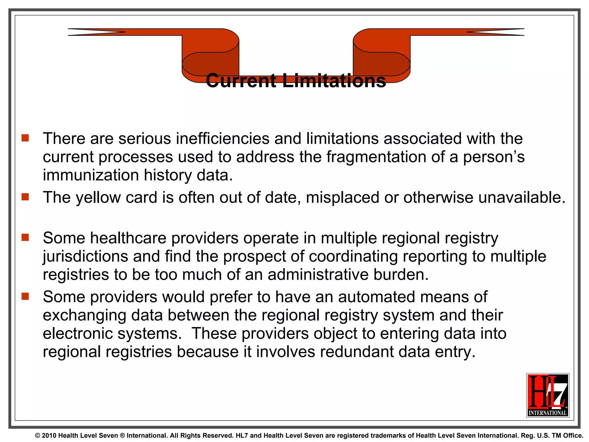 There are serious inefficiencies and limitations associated with the current processes used to address the fragmentation of a person’s immunization history data.  The yellow card is often out of date, misplaced or otherwise unavailable.  Some healthcare providers operate in multiple regional registry jurisdictions and find the prospect of coordinating reporting to multiple registries to be too much of an administrative burden.  Some providers would prefer to have an automated means of exchanging data between the regional registry system and their electronic systems.  These providers object to entering data into regional registries because it involves redundant data entry.  Current Limitations 