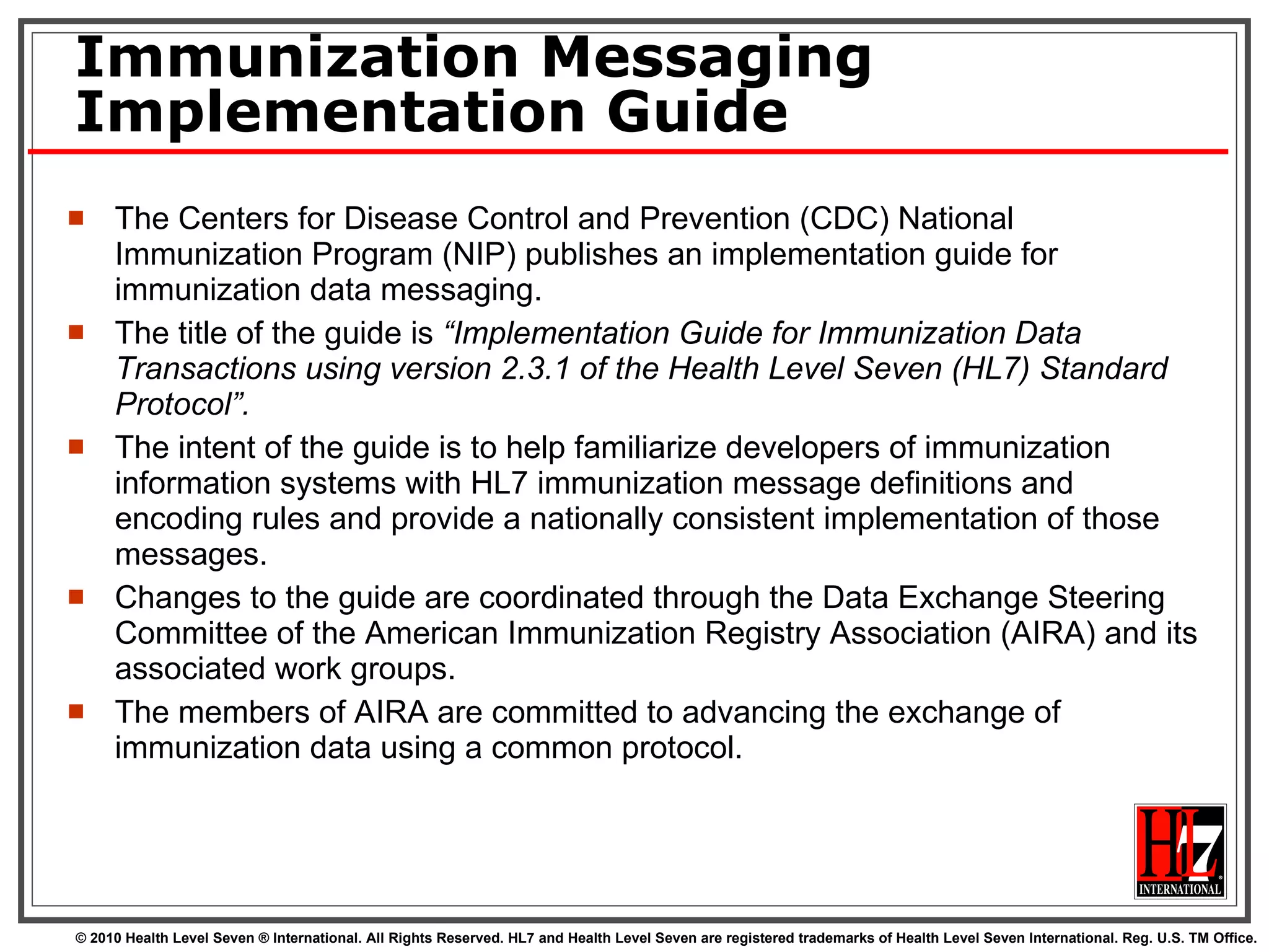 Immunization Messaging Implementation Guide The Centers for Disease Control and Prevention (CDC) National Immunization Program (NIP) publishes an implementation guide for immunization data messaging.  The title of the guide is  “Implementation Guide for Immunization Data Transactions using version 2.3.1 of the Health Level Seven (HL7) Standard Protocol”.   The intent of the guide is to help familiarize developers of immunization information systems with HL7 immunization message definitions and encoding rules and provide a nationally consistent implementation of those messages.  Changes to the guide are coordinated through the Data Exchange Steering Committee of the American Immunization Registry Association (AIRA) and its associated work groups.  The members of AIRA are committed to advancing the exchange of immunization data using a common protocol. 