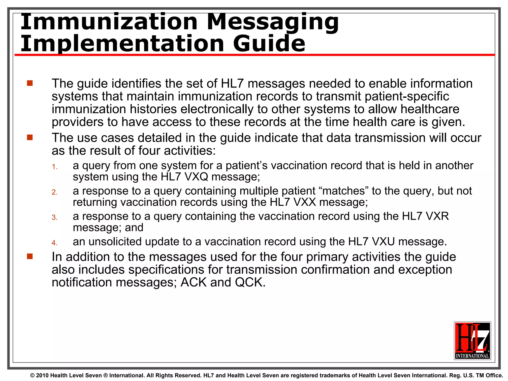 Immunization Messaging Implementation Guide The guide identifies the set of HL7 messages needed to enable information systems that maintain immunization records to transmit patient-specific immunization histories electronically to other systems to allow healthcare providers to have access to these records at the time health care is given.  The use cases detailed in the guide indicate that data transmission will occur as the result of four activities: a query from one system for a patient’s vaccination record that is held in another system using the HL7 VXQ message; a response to a query containing multiple patient “matches” to the query, but not returning vaccination records using the HL7 VXX message; a response to a query containing the vaccination record using the HL7 VXR message; and an unsolicited update to a vaccination record using the HL7 VXU message. In addition to the messages used for the four primary activities the guide also includes specifications for transmission confirmation and exception notification messages; ACK and QCK. 