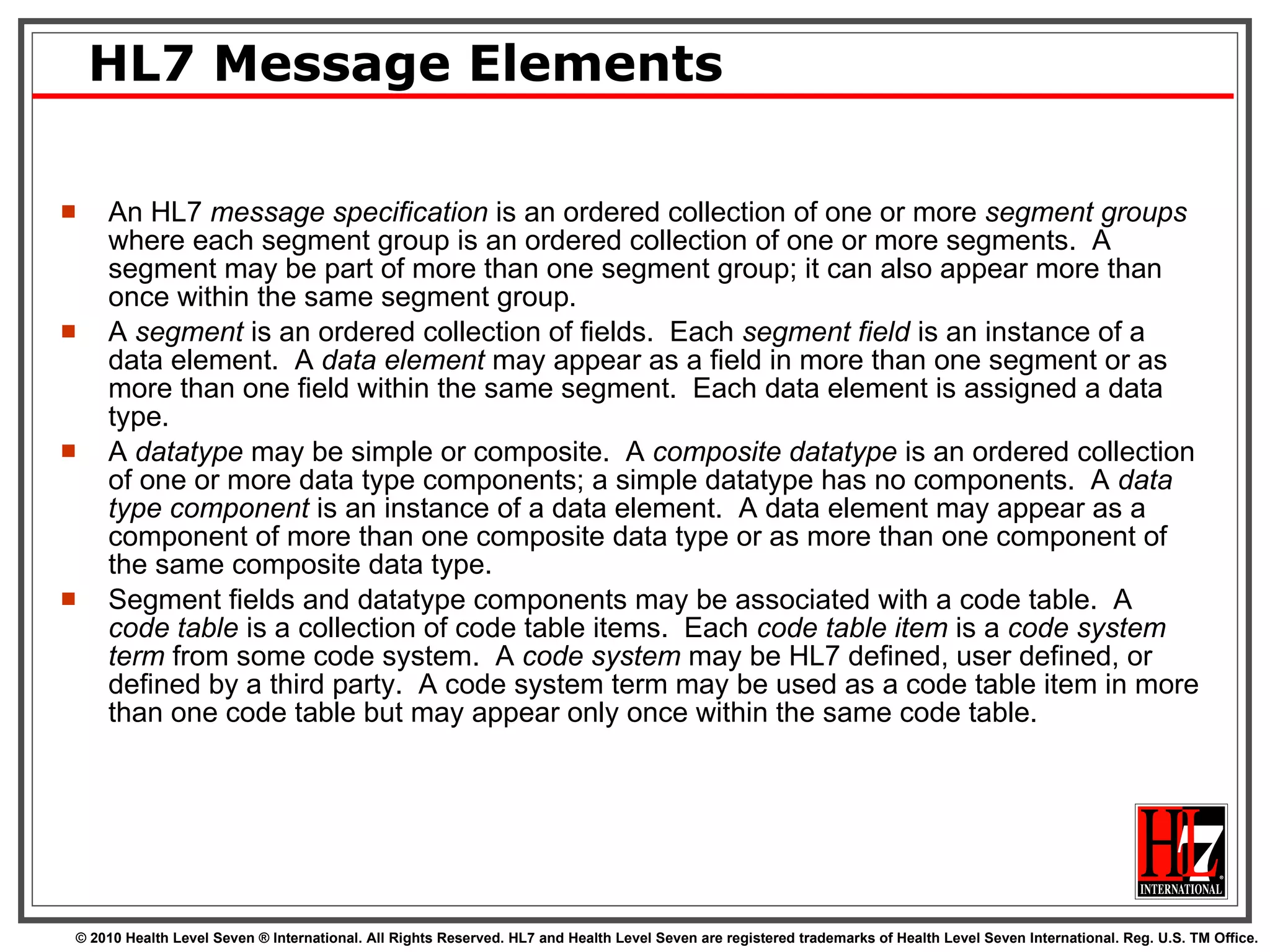 HL7 Message Elements An HL7  message specification  is an ordered collection of one or more  segment groups  where each segment group is an ordered collection of one or more segments.  A segment may be part of more than one segment group; it can also appear more than once within the same segment group.  A  segment  is an ordered collection of fields.  Each  segment field  is an instance of a data element.  A  data element  may appear as a field in more than one segment or as more than one field within the same segment.  Each data element is assigned a data type.  A  datatype  may be simple or composite.  A  composite datatype  is an ordered collection of one or more data type components; a simple datatype has no components.  A  data type component  is an instance of a data element.  A data element may appear as a component of more than one composite data type or as more than one component of the same composite data type.  Segment fields and datatype components may be associated with a code table.  A  code table  is a collection of code table items.  Each  code table item  is a  code system term  from some code system.  A  code system  may be HL7 defined, user defined, or defined by a third party.  A code system term may be used as a code table item in more than one code table but may appear only once within the same code table. 