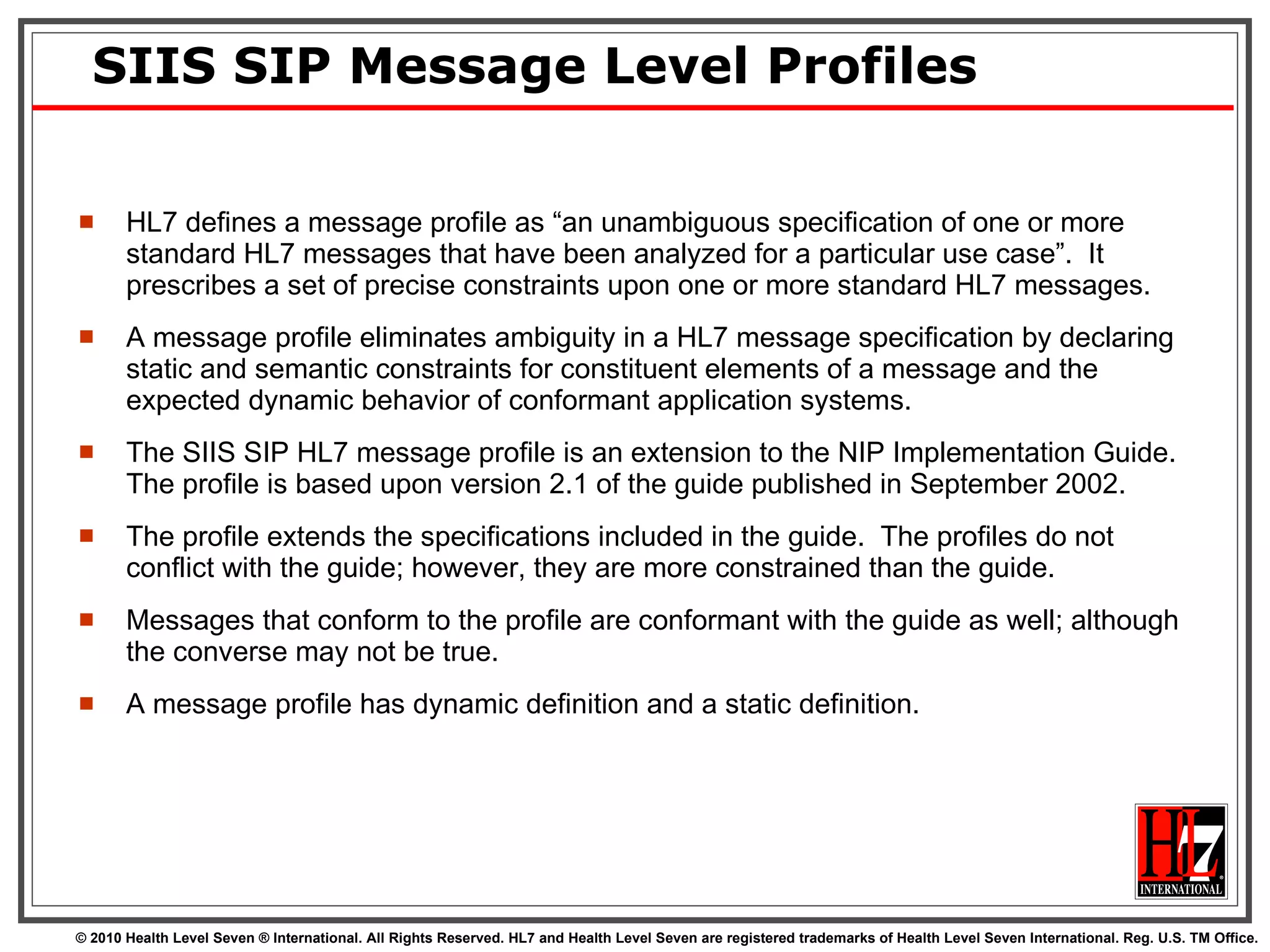 SIIS SIP Message Level Profiles HL7 defines a message profile as “an unambiguous specification of one or more standard HL7 messages that have been analyzed for a particular use case”.  It prescribes a set of precise constraints upon one or more standard HL7 messages.  A message profile eliminates ambiguity in a HL7 message specification by declaring static and semantic constraints for constituent elements of a message and the expected dynamic behavior of conformant application systems.  The SIIS SIP HL7 message profile is an extension to the NIP Implementation Guide.  The profile is based upon version 2.1 of the guide published in September 2002.  The profile extends the specifications included in the guide.  The profiles do not conflict with the guide; however, they are more constrained than the guide.  Messages that conform to the profile are conformant with the guide as well; although the converse may not be true.  A message profile has dynamic definition and a static definition. 